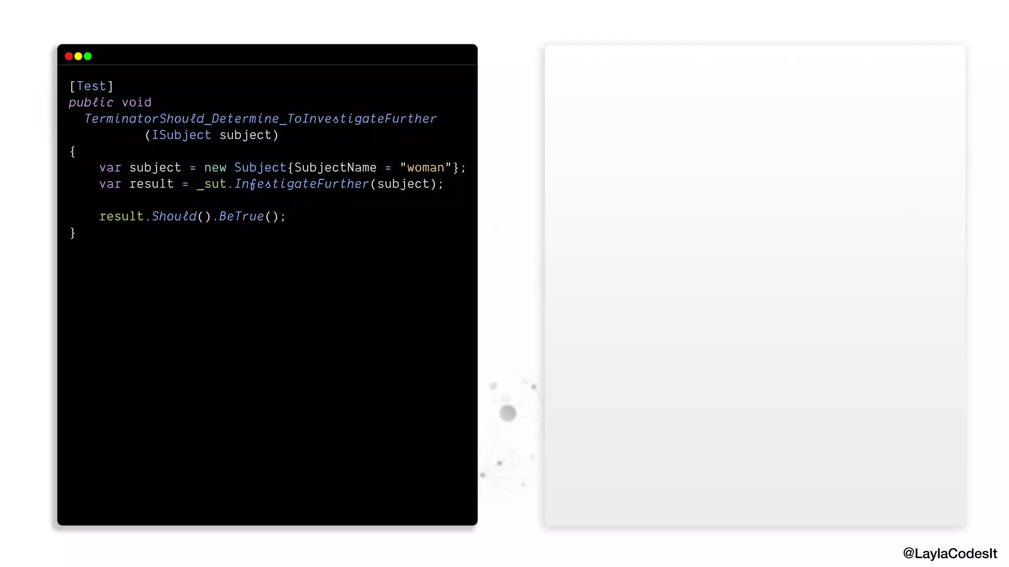 @LaylaCodesIt
[Test]


public void


TerminatorShould_Determine_ToInvestigateFurther


(ISubject subject)


{


var subject = new Subject{SubjectName = "woman"};


var result = _sut.InfestigateFurther(subject);


result.Should().BeTrue();


}


 