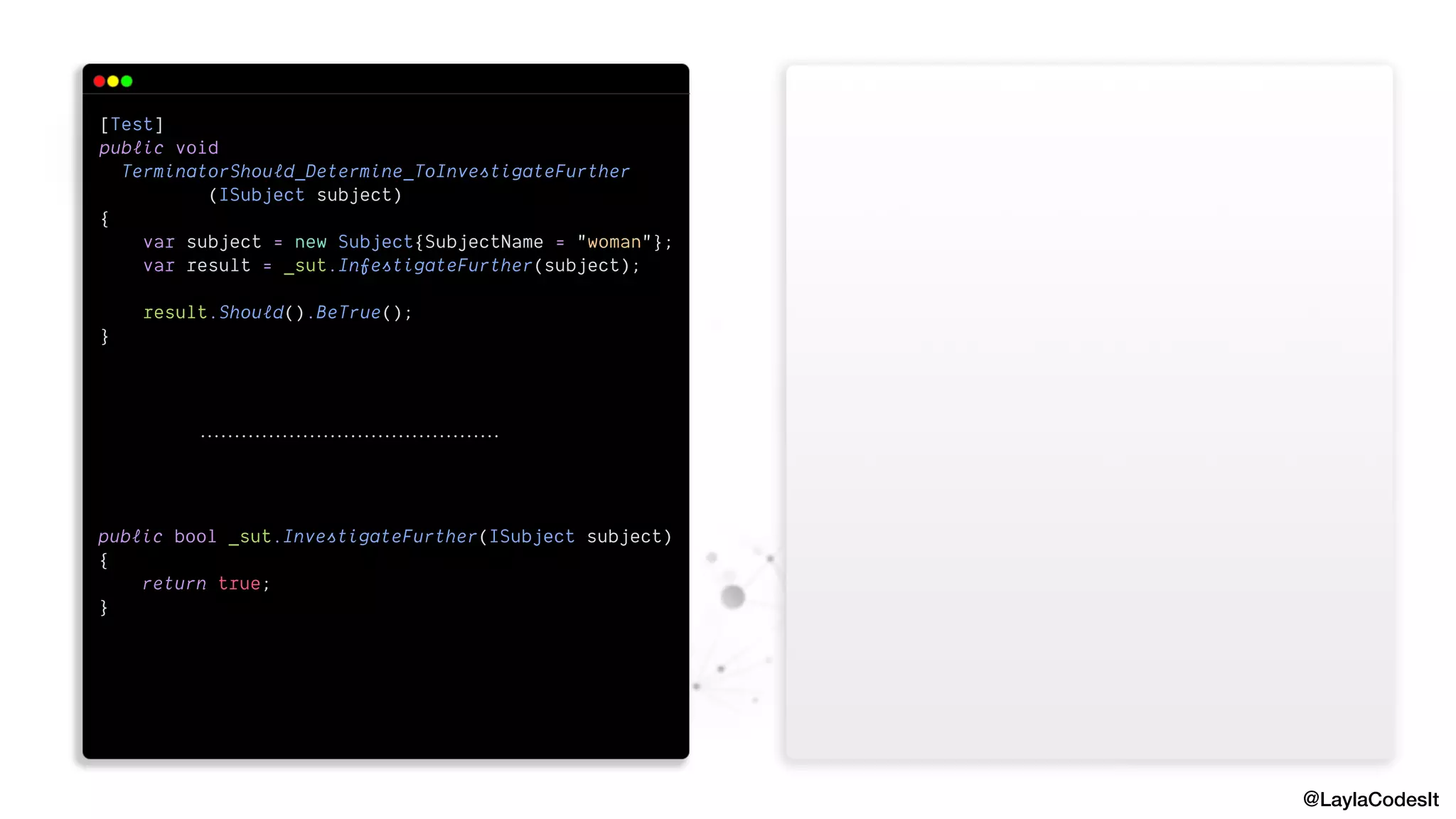@LaylaCodesIt
[Test]


public void


TerminatorShould_Determine_ToInvestigateFurther


(ISubject subject)


{


var subject = new Subject{SubjectName = "woman"};


var result = _sut.InfestigateFurther(subject);


result.Should().BeTrue();


}


public bool _sut.InvestigateFurther(ISubject subject)


{


return true;


}


 