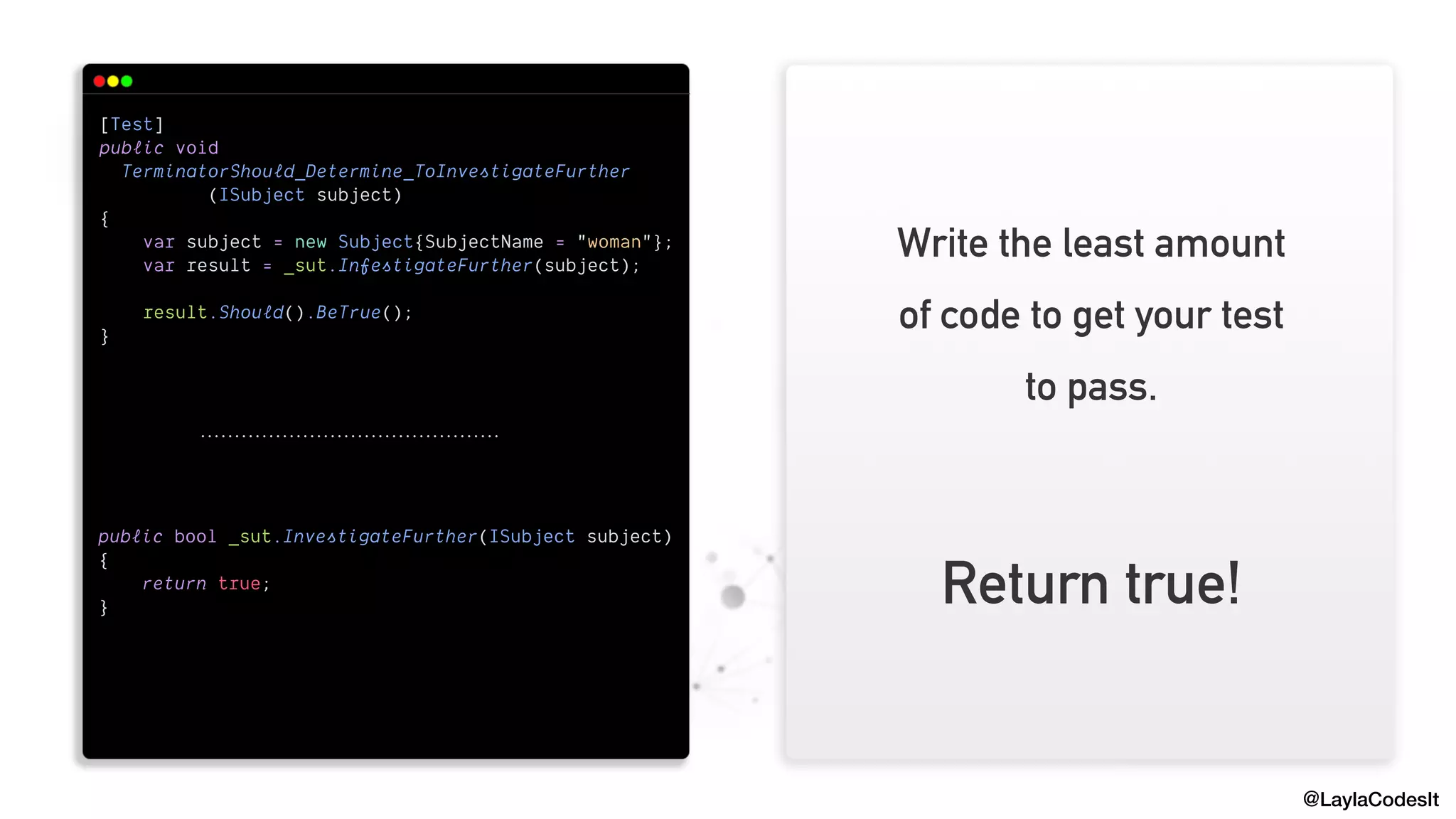 @LaylaCodesIt
[Test]


public void


TerminatorShould_Determine_ToInvestigateFurther


(ISubject subject)


{


var subject = new Subject{SubjectName = "woman"};


var result = _sut.InfestigateFurther(subject);


result.Should().BeTrue();


}


public bool _sut.InvestigateFurther(ISubject subject)


{


return true;


}


Write the least amount
of code to get your test
to pass.
Return true!
 