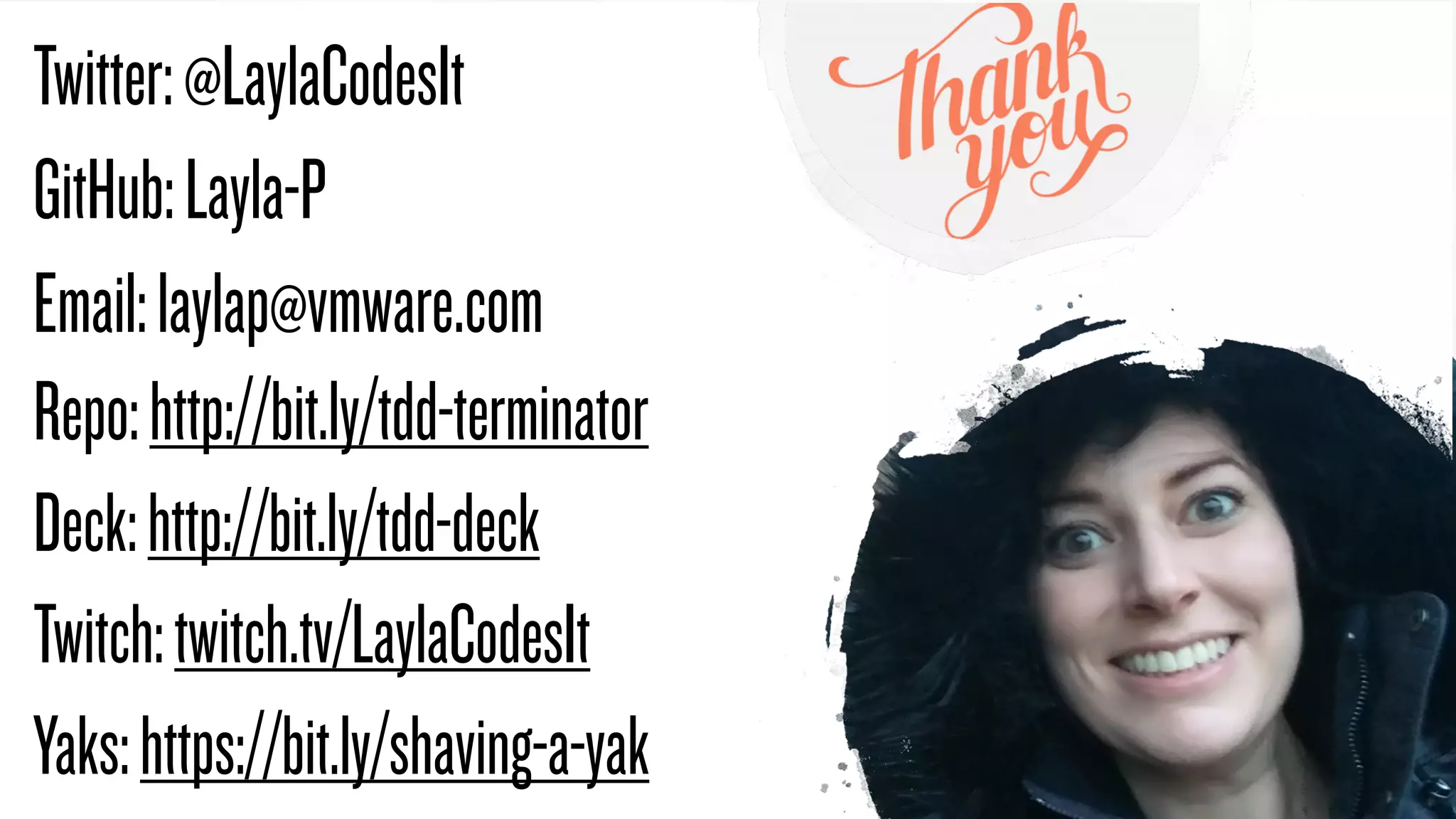 @LaylaCodesIt
Twitter:@LaylaCodesIt


GitHub:Layla-P


Email:laylap@vmware.com
Repo:http://bit.ly/tdd-terminator


Deck:http://bit.ly/tdd-deck


Twitch:twitch.tv/LaylaCodesIt


Yaks:https://bit.ly/shaving-a-yak
 
