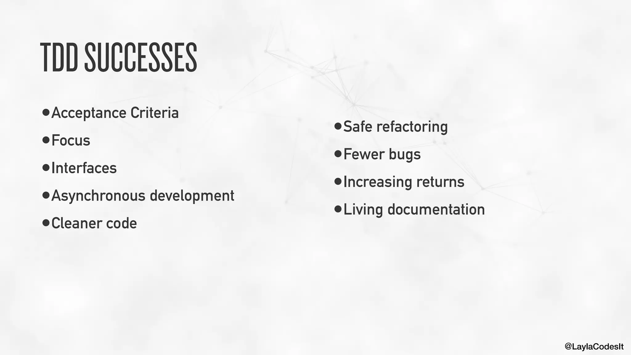 @LaylaCodesIt
TDDSUCCESSES
•Acceptance Criteria


•Focus


•Interfaces


•Asynchronous development


•Cleaner code


•Safe refactoring


•Fewer bugs


•Increasing returns


•Living documentation
 