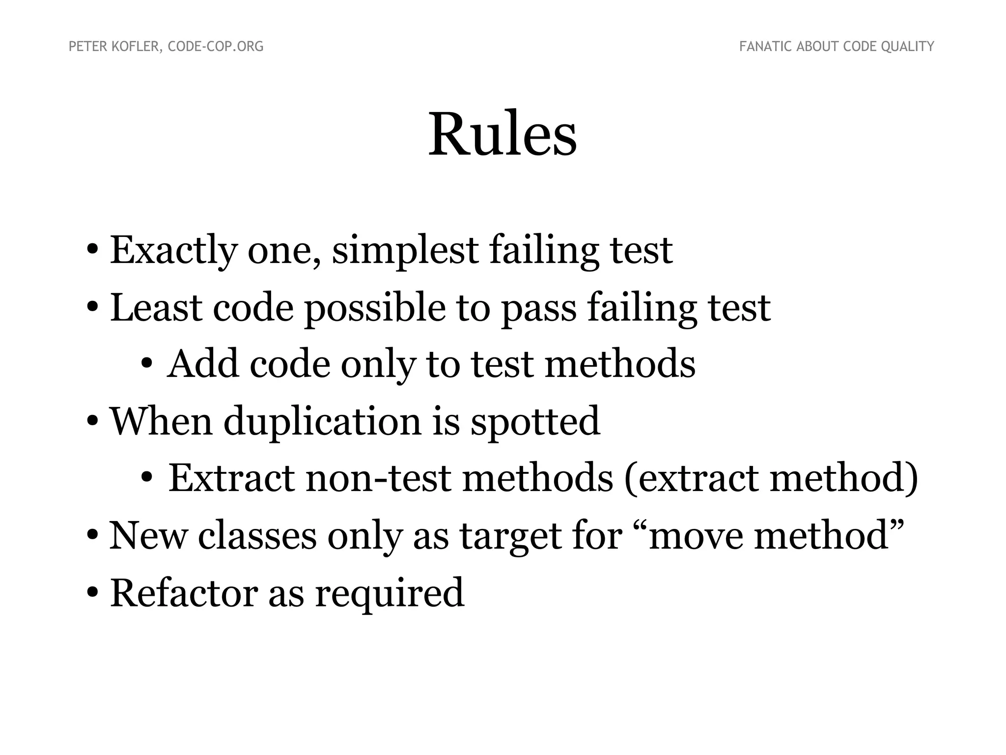 PETER KOFLER, CODE-COP.ORG

FANATIC ABOUT CODE QUALITY

Rules
Exactly one, simplest failing test
●
Least code possible to pass failing test
●
Add code only to test methods
●
When duplication is spotted
●
Extract non-test methods (extract method)
●
New classes only as target for “move method”
●
Refactor as required
●

 
