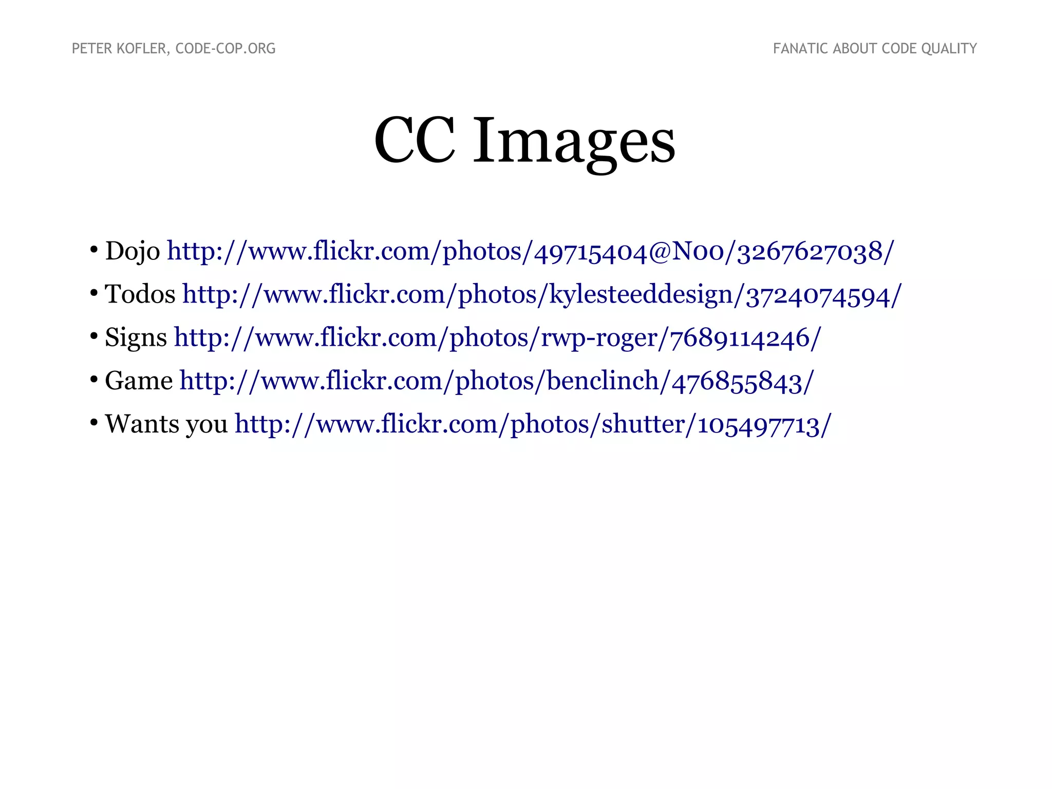 PETER KOFLER, CODE-COP.ORG

FANATIC ABOUT CODE QUALITY

CC Images
●

Dojo http://www.flickr.com/photos/49715404@N00/3267627038/

●

Todos http://www.flickr.com/photos/kylesteeddesign/3724074594/

●

Signs http://www.flickr.com/photos/rwp-roger/7689114246/

●

Game http://www.flickr.com/photos/benclinch/476855843/

●

Wants you http://www.flickr.com/photos/shutter/105497713/

 