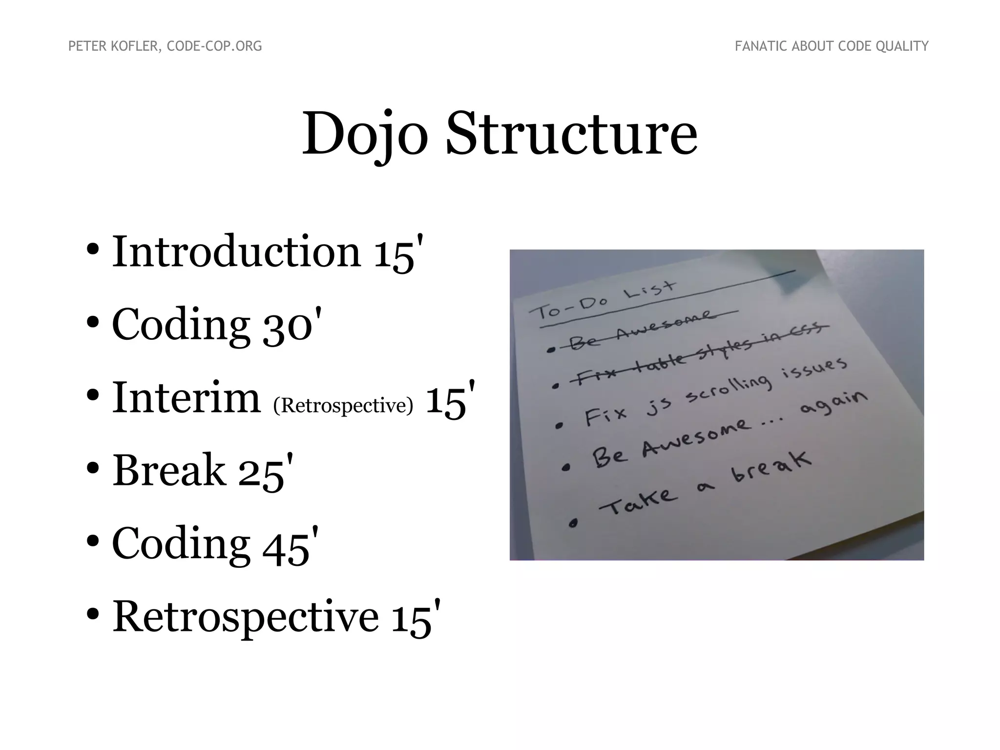 PETER KOFLER, CODE-COP.ORG

FANATIC ABOUT CODE QUALITY

Dojo Structure
●

Introduction 15'

●

Coding 30'

●

Interim (Retrospective) 15'

●

Break 25'

●

Coding 45'

●

Retrospective 15'

 