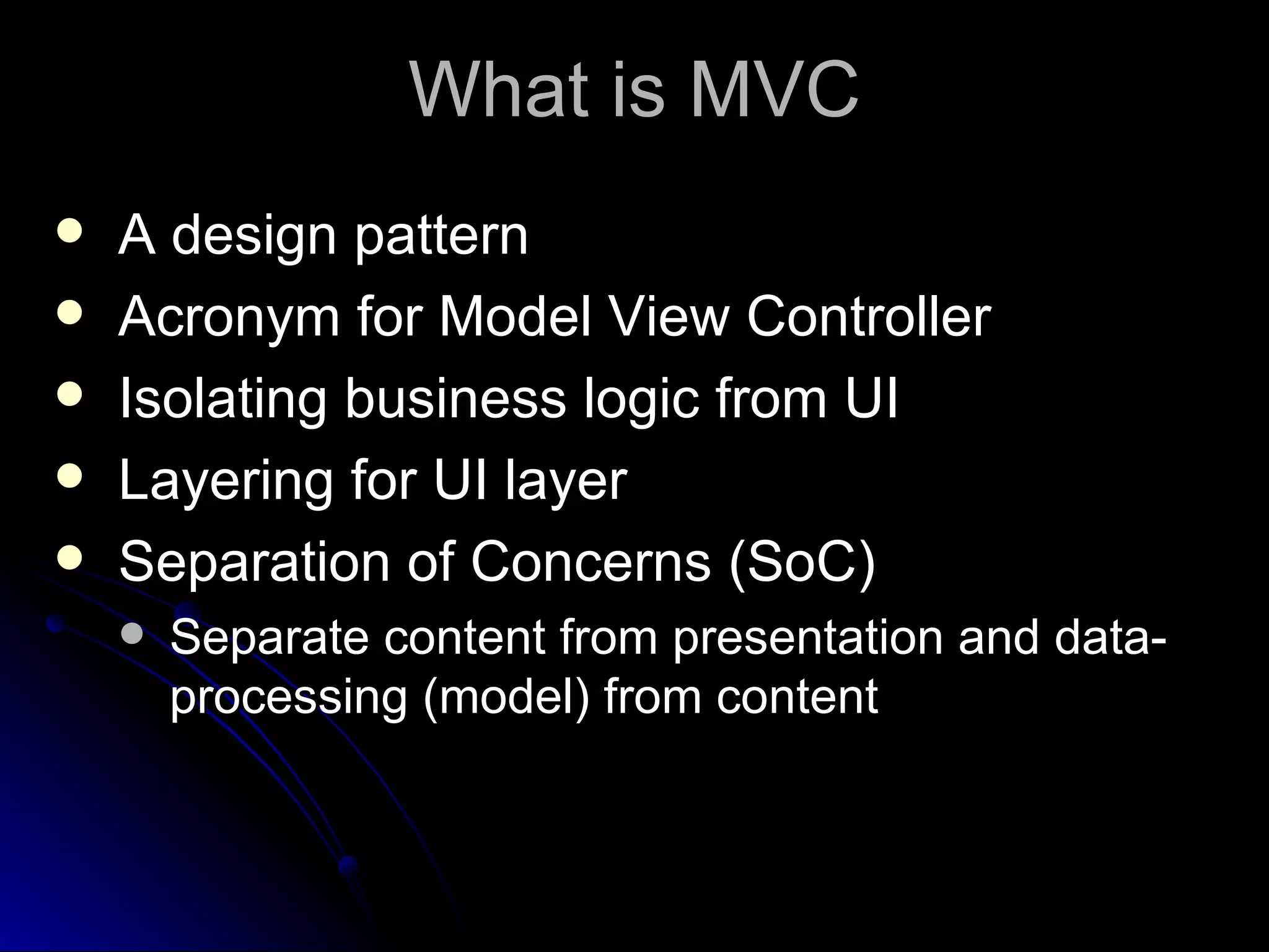 What is MVC A design pattern Acronym for Model View Controller Isolating business logic from UI Layering for UI layer Separation of Concerns (SoC) Separate content from presentation and data-processing (model) from content 