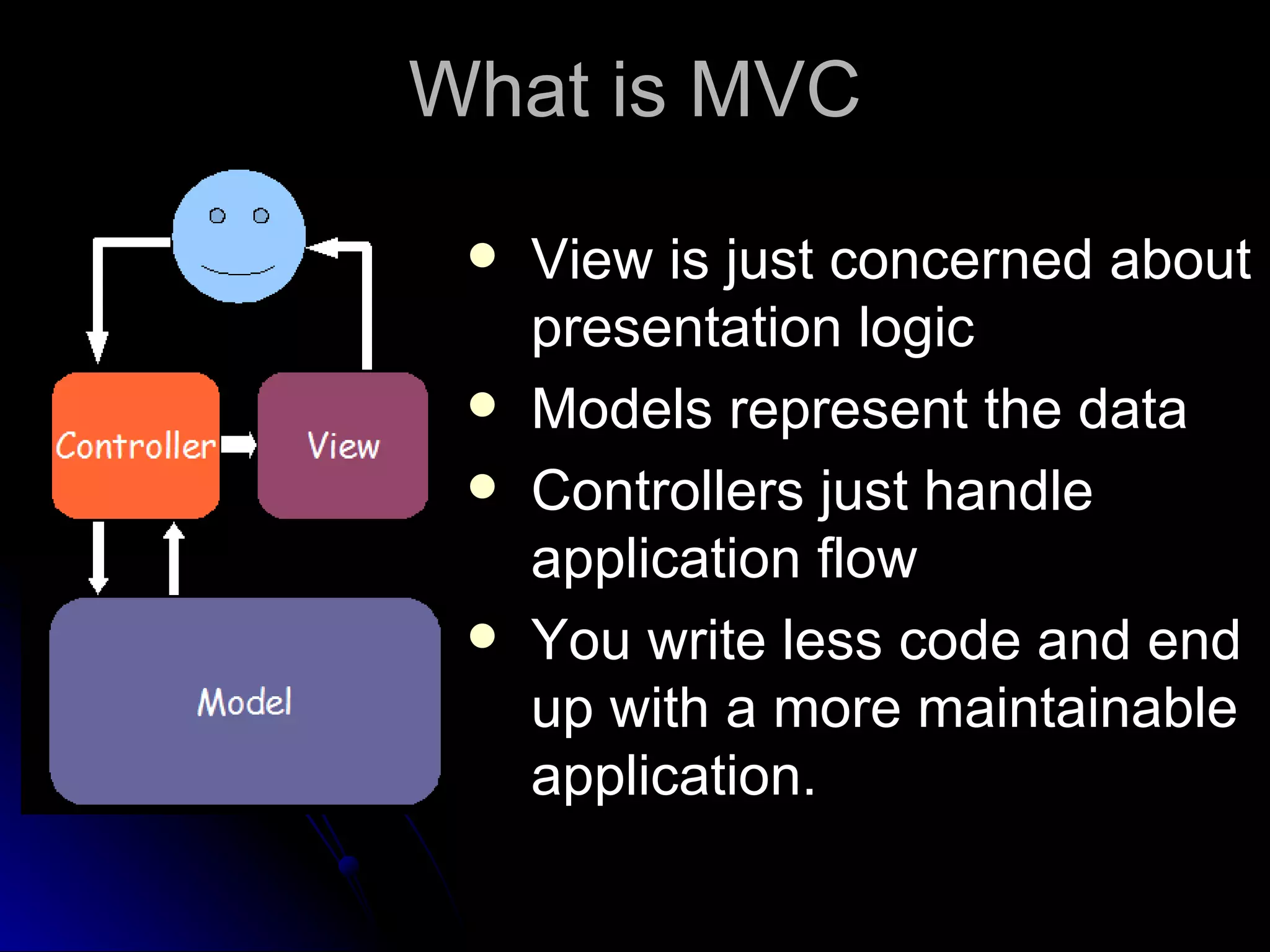 What is MVC View is just concerned about presentation logic Models represent the data Controllers just handle application flow You write less code and end up with a more maintainable application. 