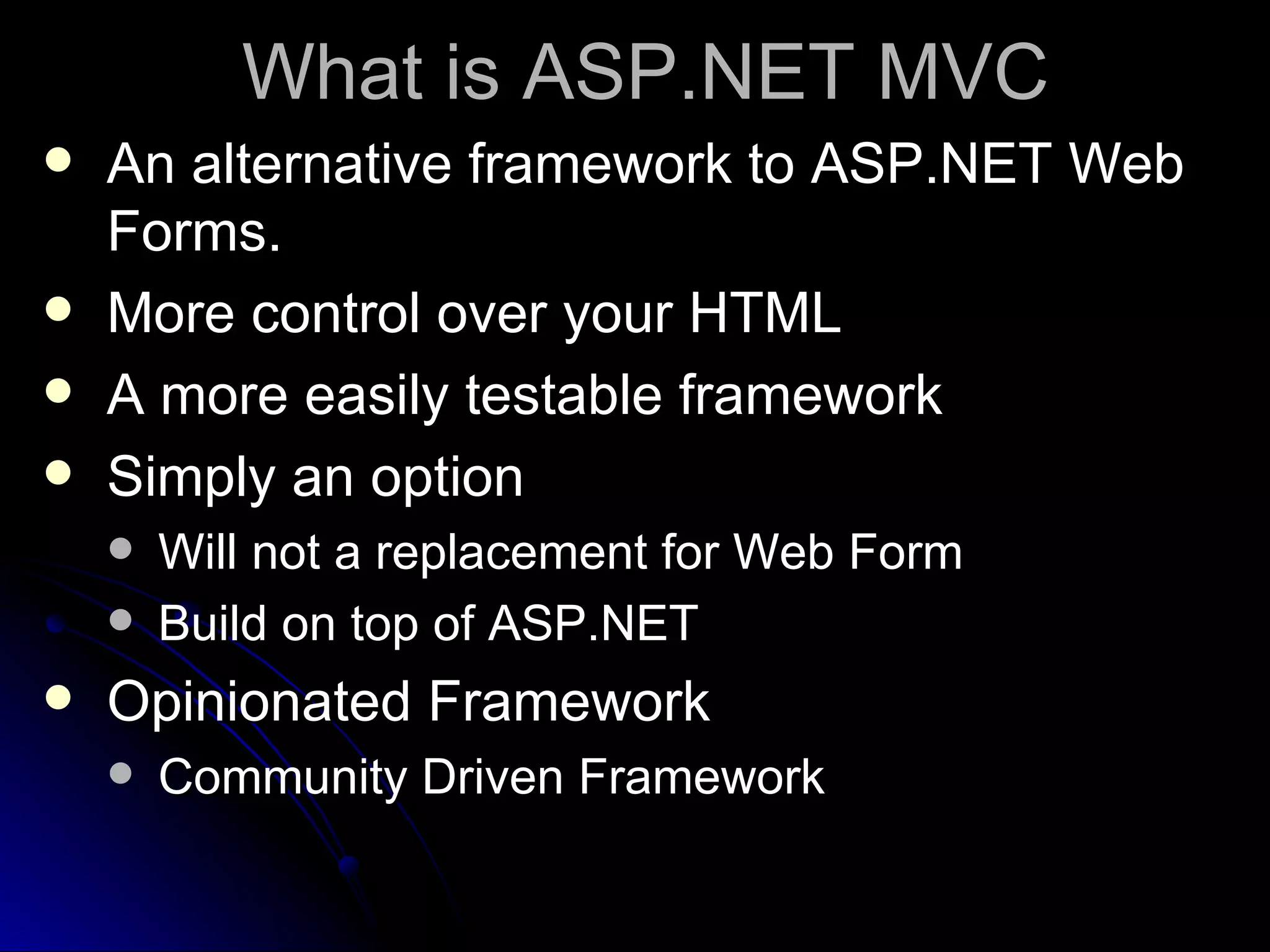 What is ASP.NET MVC An alternative framework to ASP.NET Web Forms. More control over your HTML A more easily testable framework Simply an option Will not a replacement for Web Form Build on top of ASP.NET Opinionated Framework Community Driven Framework 