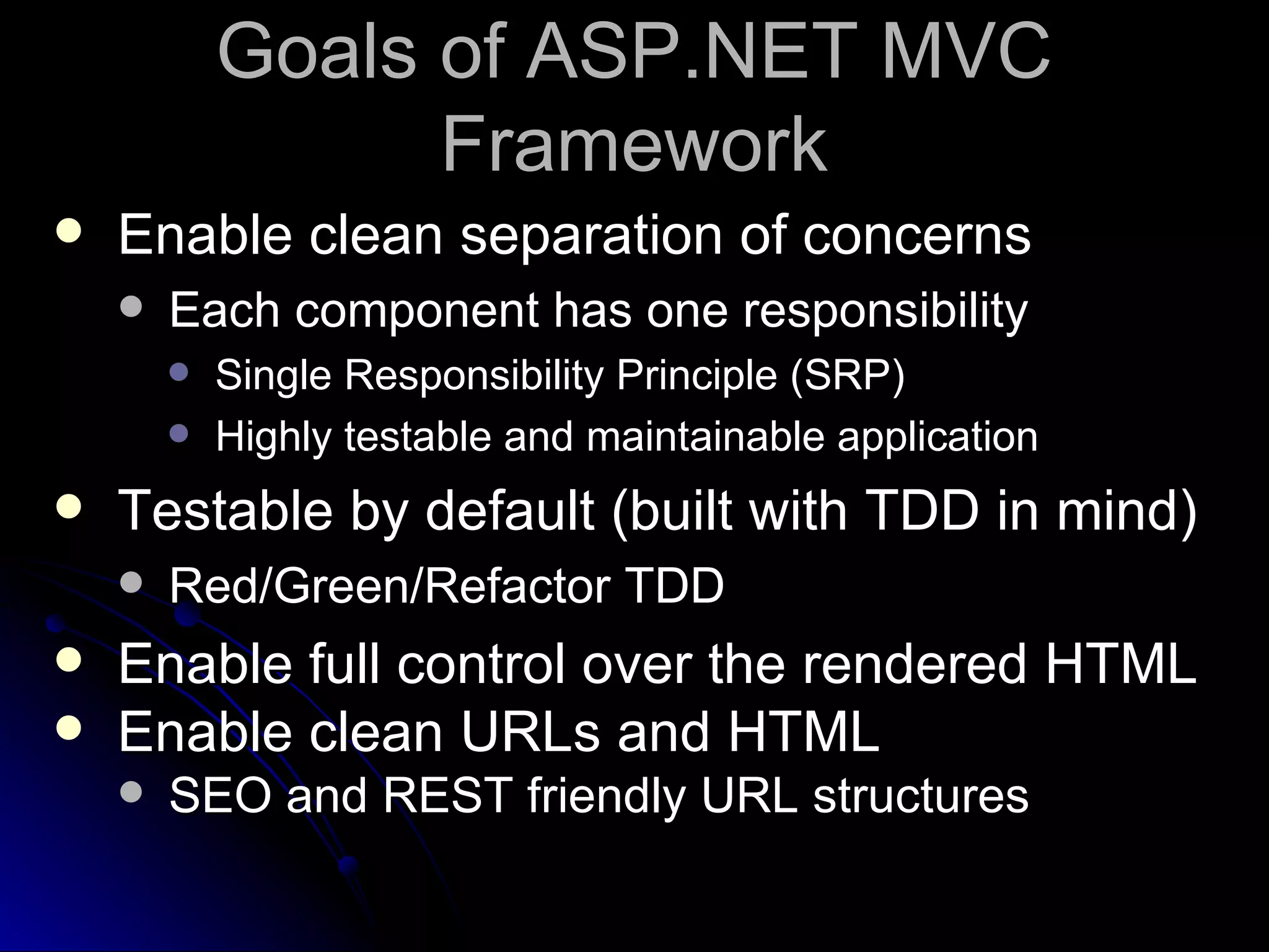 Goals of ASP.NET MVC Framework Enable clean separation of concerns Each component has one responsibility Single Responsibility Principle (SRP) Highly testable and maintainable application Testable by default (built with TDD in mind) Red/Green/Refactor TDD Enable full control over the rendered HTML Enable clean URLs and HTML SEO and REST friendly URL structures 
