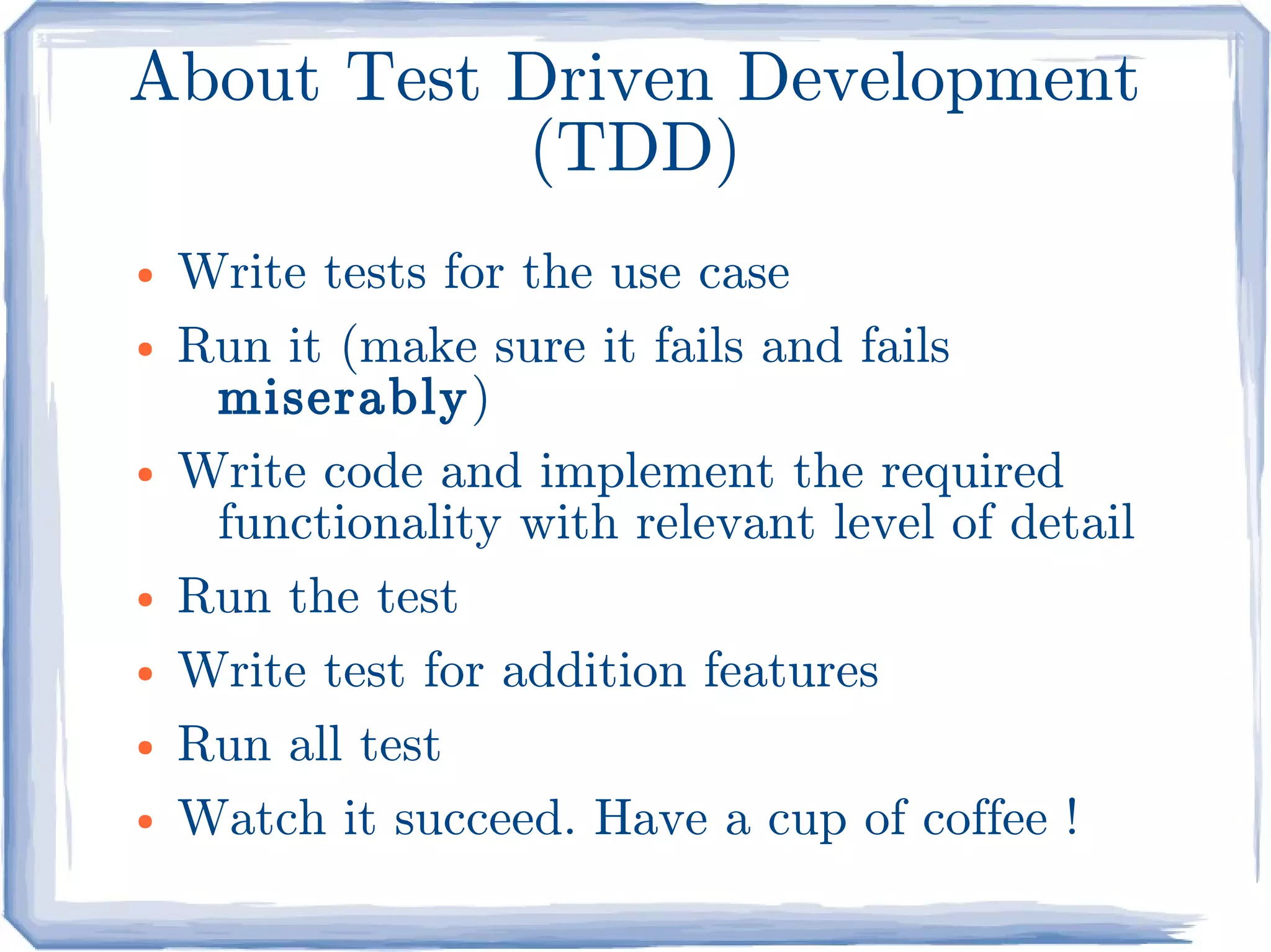 About Test Driven Development
           (TDD)
●   Write tests for the use case
●   Run it (make sure it fails and fails
     miserably)
●   Write code and implement the required
     functionality with relevant level of detail
●   Run the test
●   Write test for addition features
●   Run all test
●   Watch it succeed. Have a cup of coffee !
 