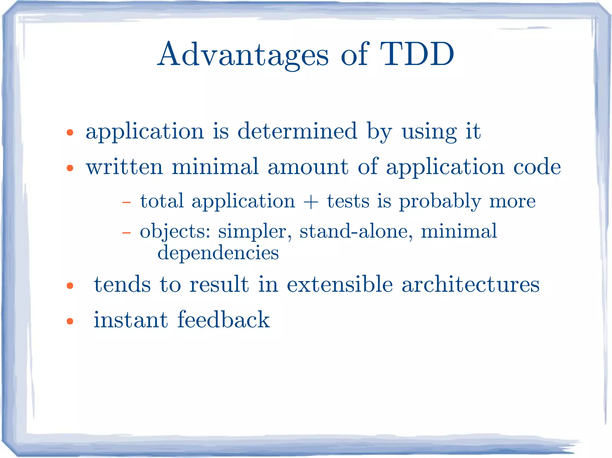 Advantages of TDD

●   application is determined by using it
●   written minimal amount of application code
       –   total application + tests is probably more
       –   objects: simpler, stand-alone, minimal
             dependencies
●   tends to result in extensible architectures
●   instant feedback
 