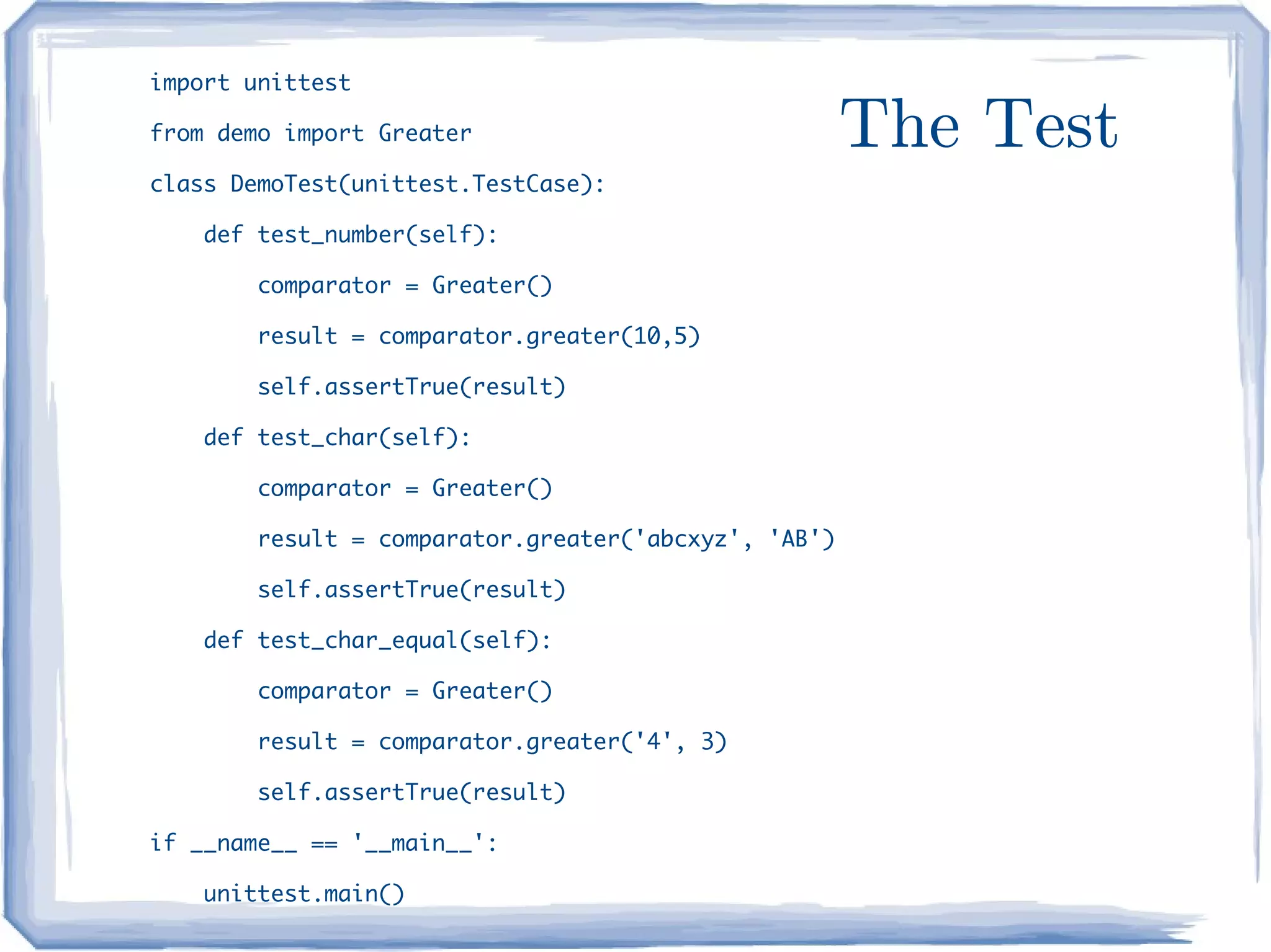 import unittest

from demo import Greater                              The Test
class DemoTest(unittest.TestCase):

    def test_number(self):

        comparator = Greater()

        result = comparator.greater(10,5)

        self.assertTrue(result)

    def test_char(self):

        comparator = Greater()

        result = comparator.greater('abcxyz', 'AB')

        self.assertTrue(result)

    def test_char_equal(self):

        comparator = Greater()

        result = comparator.greater('4', 3)

        self.assertTrue(result)

if __name__ == '__main__':

    unittest.main()
 