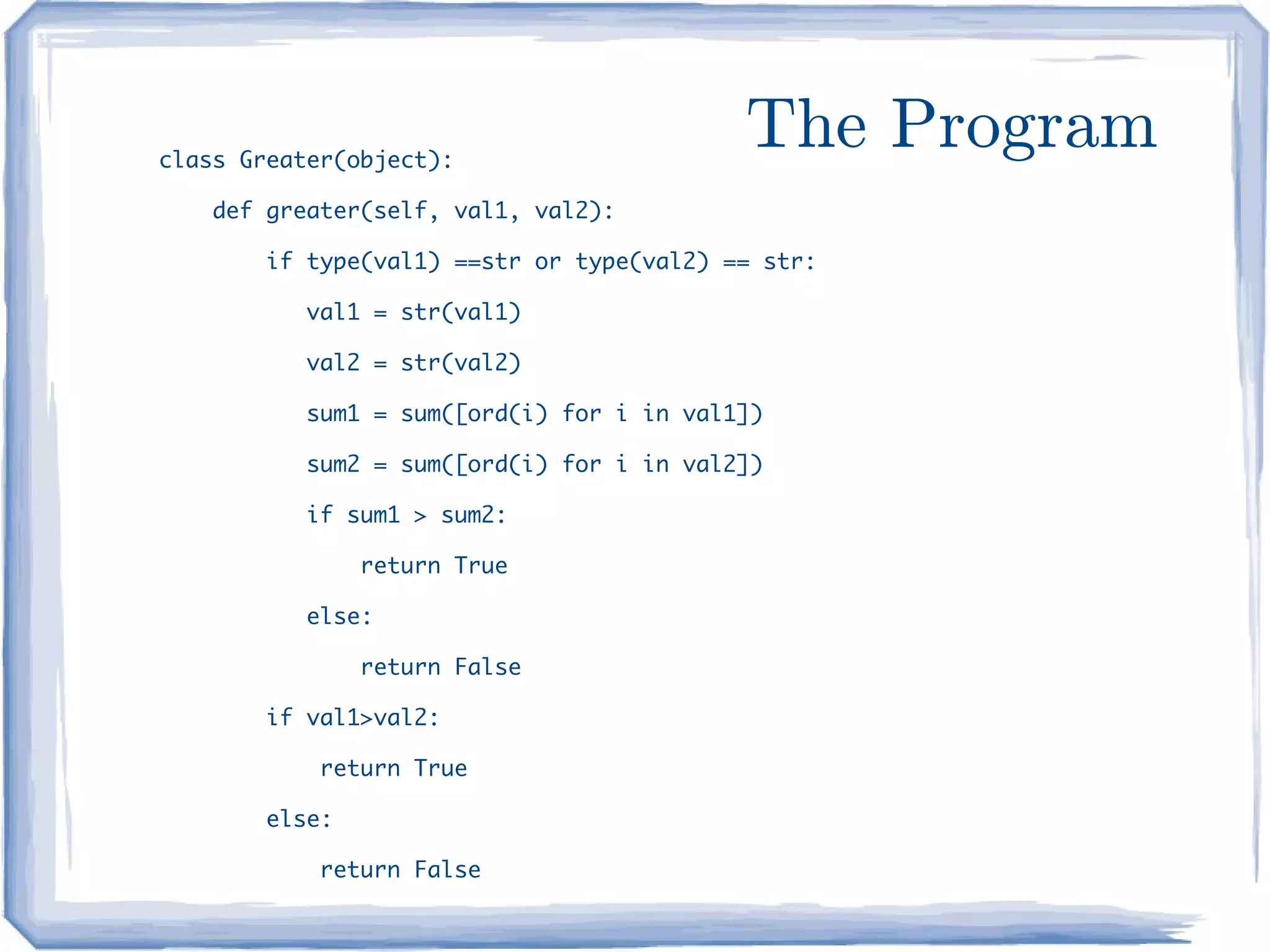 class Greater(object):
                                           The Program
    def greater(self, val1, val2):

        if type(val1) ==str or type(val2) == str:

           val1 = str(val1)

           val2 = str(val2)

           sum1 = sum([ord(i) for i in val1])

           sum2 = sum([ord(i) for i in val2])

           if sum1 > sum2:

                return True

           else:

                return False

        if val1>val2:

            return True

        else:

            return False
 