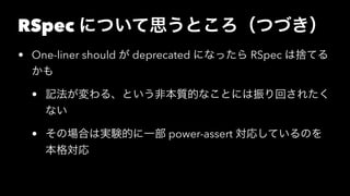 RSpec について思うところ（つづき）
• One-liner should が deprecated になったら RSpec は捨てる
かも
• 記法が変わる、という非本質的なことには振り回されたく
ない
• その場合は実験的に一部 power-assert 対応しているのを
本格対応
 