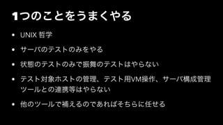 1つのことをうまくやる
• UNIX 哲学
• サーバのテストのみをやる
• 状態のテストのみで振舞のテストはやらない
• テスト対象ホストの管理、テスト用VM操作、サーバ構成管理
ツールとの連携等はやらない
• 他のツールで補えるのであればそちらに任せる
 