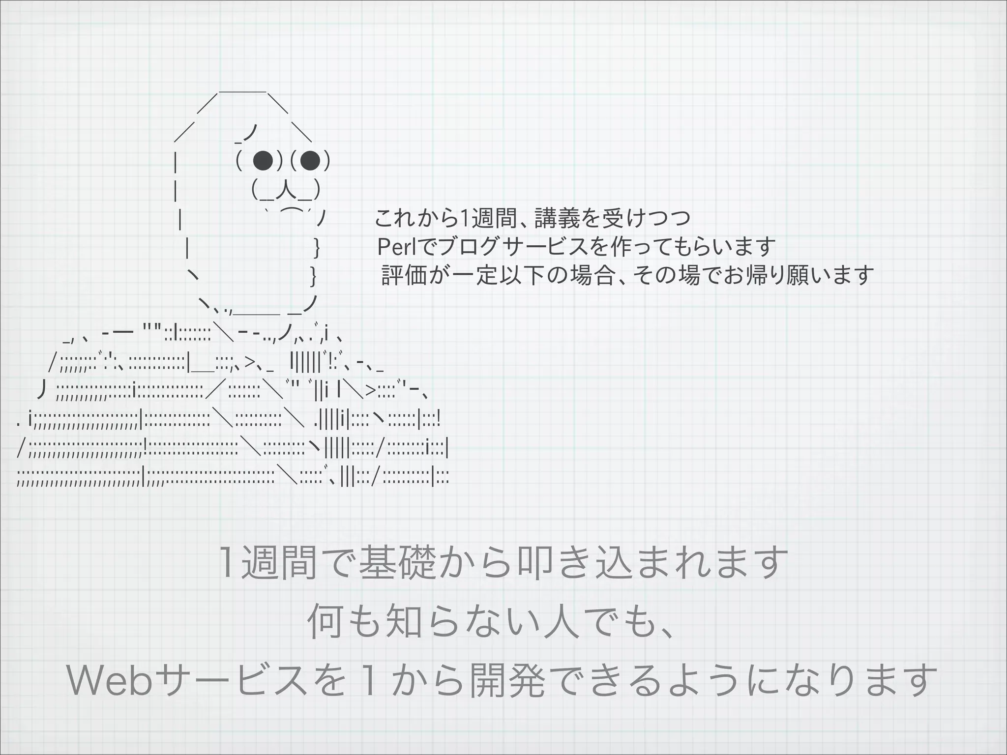 　　　　　　　　　　　 ／￣￣＼
 　　　　　　　　　　／　　 _ノ　　＼
 　　　　　　　　　　|　　　 （ ●）（●）
 　　　　　　　　　　|　　　　 （__人__）　　
 　 　 　 　 　　　　 |　　　　　｀ ⌒´ﾉ　　　これから1週間、講義を受けつつ
 　 　 　 　 　 　　　 |　　　　　　 　 }                                            Perlでブログサービスを作ってもらいます
 　 　 　 　 　　　 　 ヽ　　　　　 　 }                                             評価が一定以下の場合、その場でお帰り願います
 　　　　　　　　　　　 ヽ､.,＿＿ __ノ
 　　　_, ､ -― ''"::l:::::::＼ｰ-..,ノ,､.ﾞ,i ､
 　　/;;;;;;::ﾞ:':､::::::::::::|＿:::;､>､_　l|||||ﾞ!:ﾞ､-､_
 　丿;;;;;;;;;;;:::::i::::::::::::::／:::::::＼ﾞ'' ﾞ||i l＼>::::ﾞ'ｰ､
 . i;;;;;;;;;;;;;;;;;;;;;;|::::::::::::::＼::::::::::＼ .||||i|::::ヽ::::::|:::!
 /;;;;;;;;;;;;;;;;;;;;;;;;!:::::::::::::::::::＼:::::::::ヽ|||||:::::/::::::::i:::|
 ;;;;;;;;;;;;;;;;;;;;;;;;;;|;;;;:::::::::::::::::::::::＼:::::ﾞ､|||:::/::::::::::|:::




11   9   26
 
