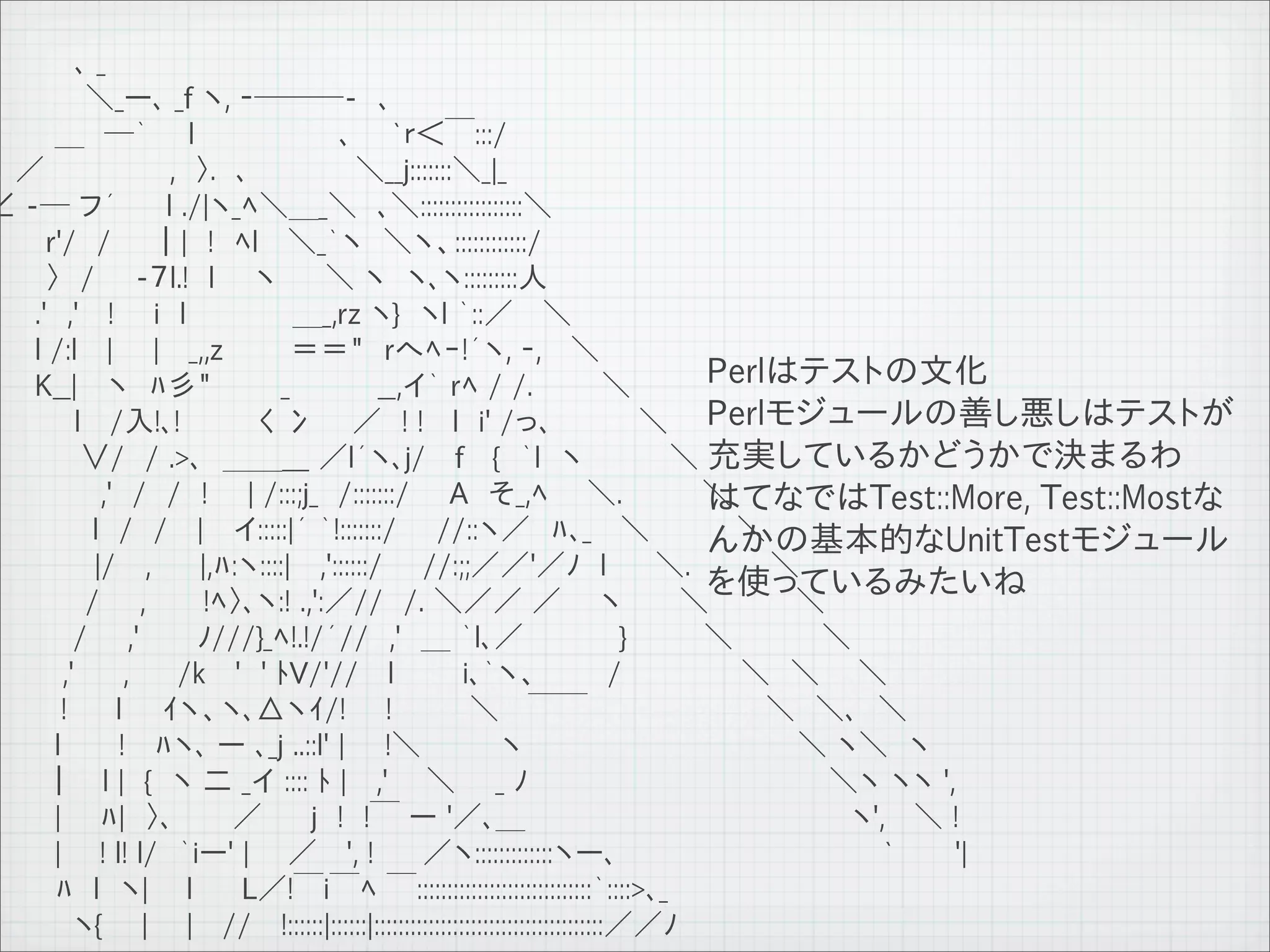 　　　　 ､ _
　　　　　＼_ー､ _f ヽ, ‐───-　､
　　　 ＿　─｀　　l　 　 　 　 　 ､　　`ｒ＜￣:::/
　 ／ 　 　 　 　 ,　〉.　､　　 　 　 ＼__j:::::::＼_|_
∠ -─ フ´　　 l ./|ヽ_ﾍ＼＿_＼　､＼:::::::::::::::::＼
　　　r'/　/　　｜|　!　ﾍl　 ＼_｀ヽ　＼ヽ、::::::::::::/
　　　〉　/　　-７l.!　l　　ヽ　 　＼ ヽ　ヽ､ヽ:::::::::人
　 　.'　,'　 !　　i　l　　 　 　 ＿_,rz ヽ}　ヽl ｀::／　 ＼
　　 l /:l　 |　　|　 _,,z 　 　 ＝＝"　rへﾍｰ!´ヽ, ‐, 　＼
　　 K__| 　ヽ　ﾊ彡"　　　 _　　　　 __,イ｀ rﾍ / /.　　 　＼                                    Perlはテストの文化
　　　　 l 　/入!､!　　 　 く 冫 　 ／　! !　 l　i' /っ､　 　 　 ＼ Perlモジュールの善し悪しはテストが
　　　　 ∨/　/ .>､　＿＿___ ／l´ヽ､j/　 f　 {　｀l　ヽ　 　 　 ＼ 充実しているかどうかで決まるわ
　　　　　 ,'　/　/　!　　| /:::;j_　/:::::::/　　A　そ_,ﾍ 　 ＼.　　　　＼                         はてなではTest::More, Test::Mostな
　　 　 　 l　/　/　 |　 イ:::::|´ ｀!:::::::/　　//::ヽ／　ﾊ､_ 　＼　 　 　 ＼
                                                                              んかの基本的なUnitTestモジュール
　　　　　 |/ 　,　　 |,ﾊ:ヽ::::|　 ,'::::::/　　//:;;／／'／ﾉ　l 　　＼.　　　　＼
　　　　　/　　,　 　 !ﾍ〉､ヽ:! .,':／//　/. ＼／／ ／ 　 ヽ 　 　＼　 　 　 ＼                         を使っているみたいね
　 　 　 /　　,'　 　 ﾉ///}_ﾍ!.!/´//　,'　＿ ｀l､／ 　 　 　 }　　 　 ＼　 　　　＼
 　 　 ,'　　 ,　　 /k　 '　' ﾄV/'//　 l　　　 i､｀ヽ、　 　　/　　　　　　＼　＼ 　 ＼
　　　 !　　 l　　ｲヽ、ヽ､△ヽｲ/!　　!　 　　 ＼ 　￣￣　　　　　　　　　＼　＼､　＼
　　　 l　 　 !　 ﾊヽ､ ー ､_j ..::l' |　　!＼　　　　ヽ　　　　　　　　　　 　 　　＼ ヽ＼　ヽ
　 　 ｜　 l |　{　ヽ 二 _イ :::: ﾄ | 　,' 　 ＼　　_ ﾉ　　　　　　 　 　 　 　 　 　 ＼ヽ ヽヽ ',
　 　　| 　 ﾊ|　〉､　　　／　　 j　!　!￣ ー '／､＿　　　　　　　　　　　　　　　　 ヽ', 　＼ !
　　　 | 　 ! l! l/　｀iー' | 　 ／ 　', !　 　／ヽ:::::::::::::ヽー､　　　　　　　　　　　　　 `　　　'|
　　　 ﾊ　l　ヽ| 　 l　　 L／!￣i￣ﾍ ￣:::::::::::::::::::::::::::::｀::::>､_
　 　 　 ヽ{　　| 　 |　 //　 !::::::|::::::|::::::::::::::::::::::::::::::::::::::／／ﾉ
 11   9   26
 