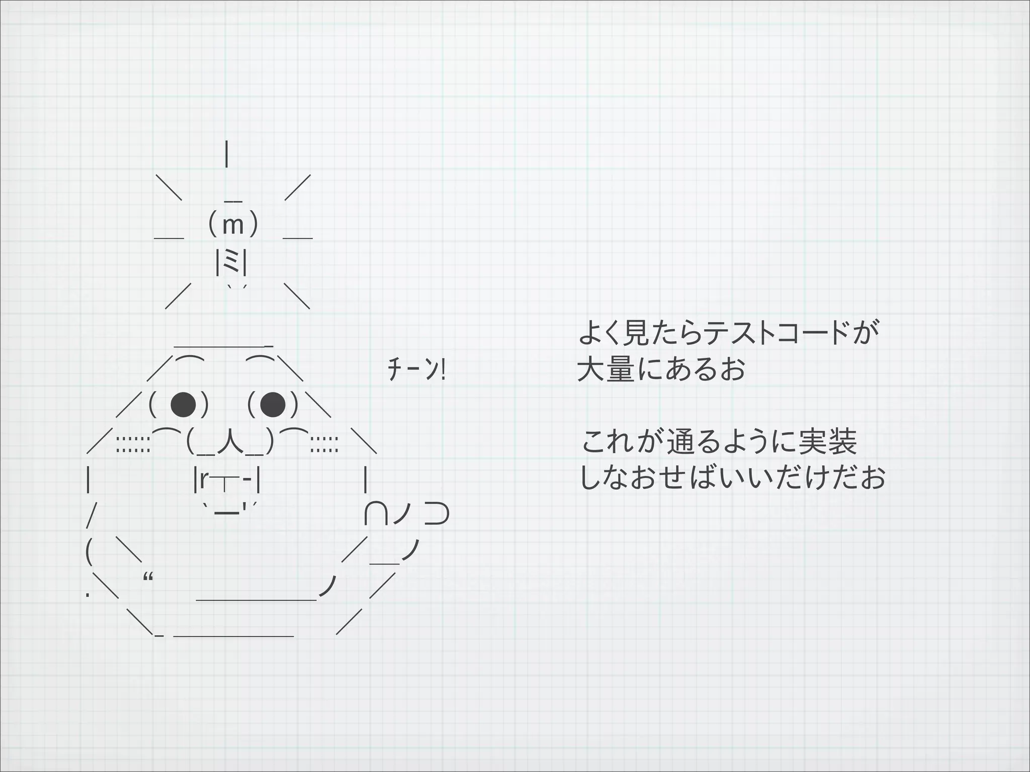 　　 　　　　 |
              　　 　＼　　__　　／
              　　 　＿　（ｍ）　＿
              　　 　　　　|ミ|
              　　 　 ／ 　｀´　 ＼
              　 　　　＿＿＿_                   よく見たらテストコードが
              　　　／⌒　　⌒＼　　　　ﾁｰﾝ!           大量にあるお
              　 ／（ ●） 　（●）＼
              ／::::::⌒（__人__）⌒::::: ＼     これが通るように実装
              |　　　　　|r┬-|　　　　　|　　　　　　　　　　 しなおせばいいだけだお
              /　　　　　`ー'´　　　 　 ∩ノ ⊃
              (　＼　 　 　 　 　 　 　／＿ノ
              .＼　“　　＿＿＿＿ノ　 ／
              　　＼_ ＿＿＿＿　　／



11   9   26
 