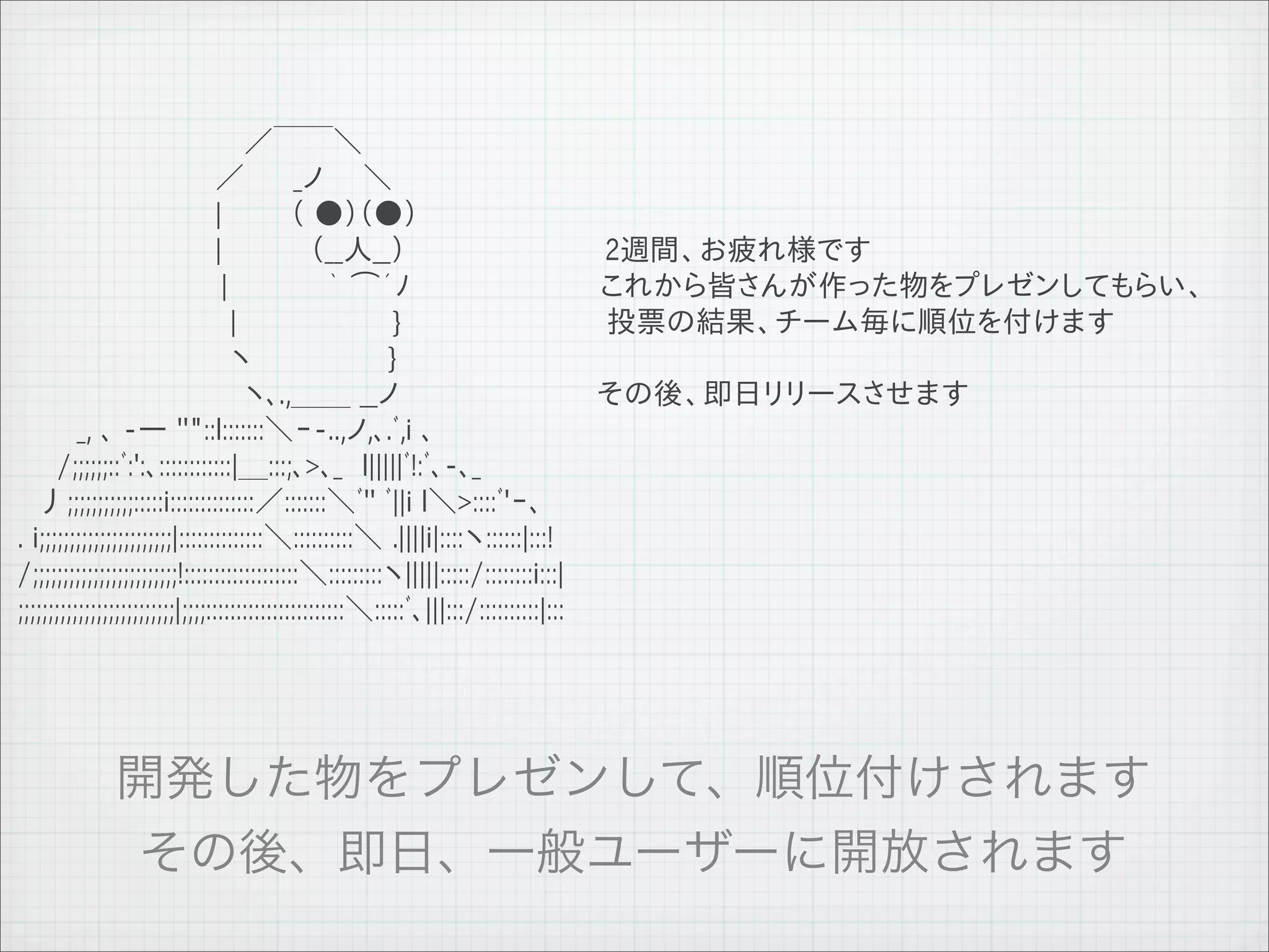 　　　　　　　　　　　 ／￣￣＼
 　　　　　　　　　　／　　 _ノ　　＼
 　　　　　　　　　　|　　　 （ ●）（●）
 　　　　　　　　　　|　　　　 （__人__）                                                             2週間、お疲れ様です
 　 　 　 　 　　　　 |　　　　　｀ ⌒´ﾉ                                                            これから皆さんが作った物をプレゼンしてもらい、
 　 　 　 　 　 　　　 |　　　　　　 　 }　　　　　　　　　　 投票の結果、チーム毎に順位を付けます
 　 　 　 　 　　　 　 ヽ　　　　　 　 }
 　　　　　　　　　　　 ヽ､.,＿＿ __ノ　　　　　　　　　　その後、即日リリースさせます
 　　　_, ､ -― ''"::l:::::::＼ｰ-..,ノ,､.ﾞ,i ､
 　　/;;;;;;::ﾞ:':､::::::::::::|＿:::;､>､_　l|||||ﾞ!:ﾞ､-､_
 　丿;;;;;;;;;;;:::::i::::::::::::::／:::::::＼ﾞ'' ﾞ||i l＼>::::ﾞ'ｰ､
 . i;;;;;;;;;;;;;;;;;;;;;;|::::::::::::::＼::::::::::＼ .||||i|::::ヽ::::::|:::!
 /;;;;;;;;;;;;;;;;;;;;;;;;!:::::::::::::::::::＼:::::::::ヽ|||||:::::/::::::::i:::|
 ;;;;;;;;;;;;;;;;;;;;;;;;;;|;;;;:::::::::::::::::::::::＼:::::ﾞ､|||:::/::::::::::|:::




11   9   26
 