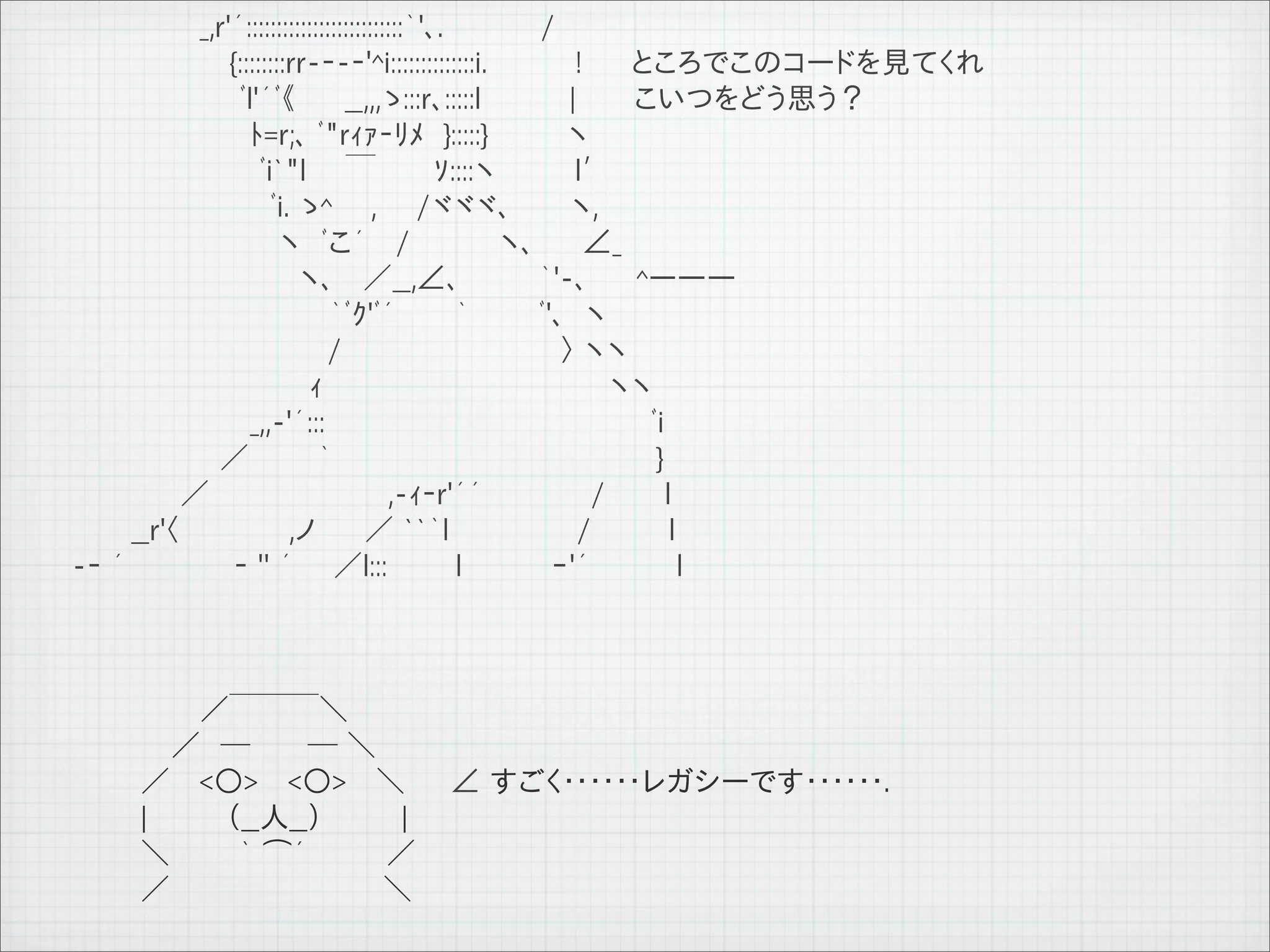 　　　　　　 _,r'´::::::::::::::::::::::::::｀'､.　 　　　 /　　
         　　　　　　　　{::::::::rr-‐-‐'^i::::::::::::::i.　　　　 !　　 ところでこのコードを見てくれ
         　　　　　　　 　ﾞl'´ﾞ《　　 __,,,ゝ:::r､:::::l　　　　 |　　 こいつをどう思う？
         　　　　　　　　　ﾄ=r;､ ﾞ"rｨｧ‐ﾘﾒ　}:::::}　　　　ヽ　　
         　　　　　　　　　 ﾞi`"l　　￣　 　 ｿ::::ヽ　　　　l′　
         　　　　　　　　　　ﾞi. ゝ^ 　 ,　　/ヾヾヾ､　　　ヽ,　
         　　　　　　　　　　 ヽ　ﾞこ´　 /　　　　 ヽ､ 　　∠_
         　　　　　　　　　　　 ヽ､　 ／__,∠､　　　　｀'-､ 　　^ー――
         　　　　　　　　　　　　　｀ﾞｸ'ﾞ´　　　｀　　 　ﾞ'､　ヽ
         　　　　　　　　　　　 　 /　　　　　　　　　　　〉 ヽヽ
         　　　　　　　　　　　　ｨ　　　　　　　　　　　　　　 ヽヽ
         　　　　　　　　　_,,-'´:::　　　　　　　　　　　　　　　　 ﾞi
         　　　　　　　 ／　　　 ｀　　　　　　　　　　　　　 　 　 }
         　　　　　 ／　　　　　　　　　,-ｨ‐r'´´　　　　　 /　　　l
         　　　__r'〈　　 　　　,ノ　 　／ ``｀l 　　　　　　/　　 　 l
         -‐ ´　　　　　 ‐ '' ´　　／l:::　　　 l 　　　　ｰ'´ 　 　 　l



         　　　 　　　／￣￣￣＼
         　　　　　／　─　 　 ─ ＼
         　　　 ／　 <○> 　<○>　 ＼        ∠ すごく･･････レガシーです･･････.
         　　　 |　　　　（__人__）　　　　|
         　　　 ＼　　　 ｀ ⌒´　　　　／
         　　　 ／ 　 　 　　　　 　 　 ＼

11   9   26
 