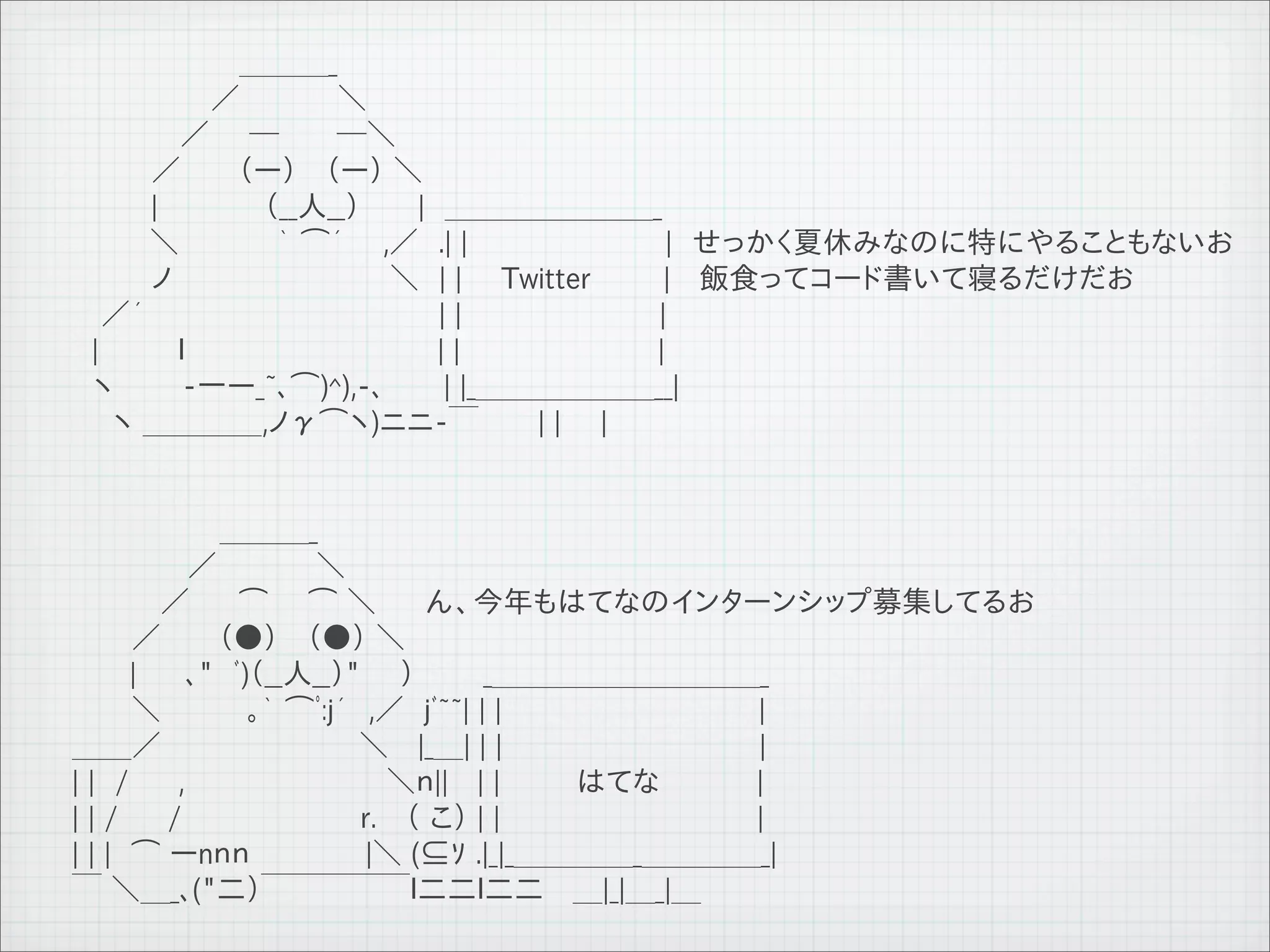 　　　　　 　　　＿＿＿_
         　　　　　　　／　　 　 　＼
         　　　　 　／　　─　 　 ─＼
         　　　　／ 　　 （ー） 　（ー） ＼
         　　　　|　 　　 　 （__人__）　 　 |　＿＿＿＿＿＿＿_
         　 　　 ＼　　 　　 ｀ ⌒´ 　 ,／　.| |　　　　　　　　　　|　せっかく夏休みなのに特にやることもないお
         　　　　ノ　　　　　　　　　　　＼　| |　　Twitter       |　 飯食ってコード書いて寝るだけだお
         　 ／´ 　 　　　　　　　　　　　 　 | |　　　　　　　　　　|
         　|　　　　ｌ 　 　 　 　 　 　　　　　| |　　　　　　　　　　|
         　ヽ　　　 -一ー_~､⌒)^),-､　　　| |_＿＿＿＿＿＿__|
         　　ヽ ＿＿＿＿,ノγ⌒ヽ)ニニ-￣　　　| |　　|


         　　　　　　　 ＿＿＿_
         　 　 　 　 ／　　　　　＼　　　　
         　　　　 ／　 　⌒　　⌒ ＼　　 ん、今年もはてなのインターンシップ募集してるお
         　　　／　 　 （●） 　（●） ＼　　 　　
         　 　 |　 　､"　ﾞ)（__人__）"　　）　　　 _＿＿＿＿＿＿＿＿＿_
         　　　＼　 　 　 ｡｀ ⌒ﾟ:j´　,／　jﾞ~~| | |　　　　　　　　　　　　　|
         ＿＿／　　　　　　　　　　＼　 |_＿| | |　　　　　　　　　　　　　|
         | |　/　　 ,　 　 　 　 　 　 　 ＼ｎ||　 | |　　 はてな　　　　 |
         | | /　　 /　　　　　　　　　r.　 （ こ） | |　　　　　　　　　　　　　|
         | | |　⌒ ーnｎｎ 　 　 　 　|＼ (⊆ｿ .|_|_＿＿＿＿_＿＿＿＿_|
         ￣ ＼＿_､("二）￣￣￣￣￣ｌ二二ｌ二二　 ＿|_|＿_|＿

11   9   26
 