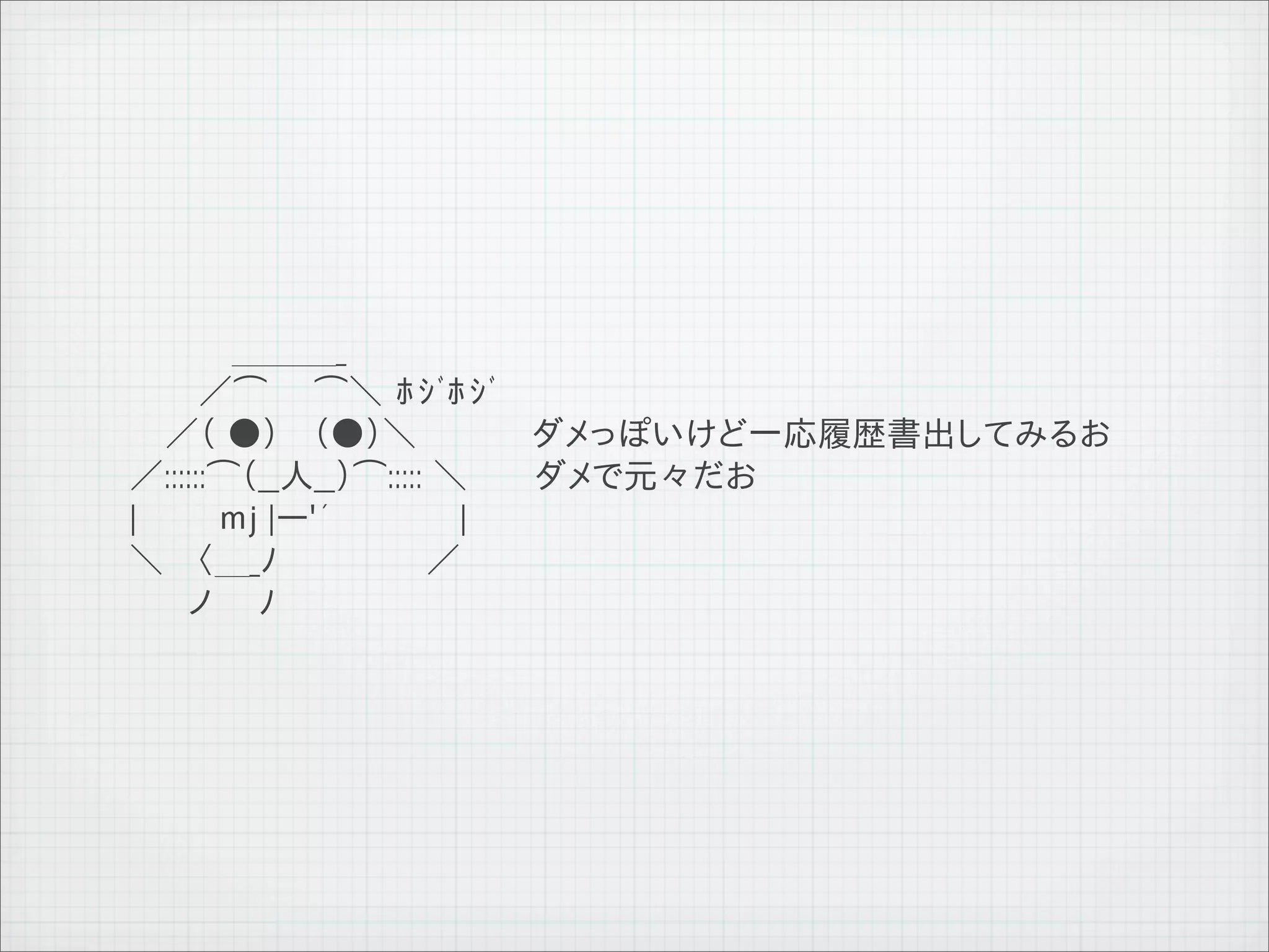 　 　 　　　＿＿＿_
              　 　　　／⌒　　⌒＼ ﾎｼﾞﾎｼﾞ
              　　　／（ ●） 　（●）＼　　　　　ダメっぽいけど一応履歴書出してみるお
              　 ／::::::⌒（__人__）⌒::::: ＼ 　　 ダメで元々だお
              　 |　　　 ｍj |ー'´　　　　　 |
              　 ＼　 〈＿_ﾉ　　　　　 　／
              　　　　ノ　　ﾉ




11   9   26
 