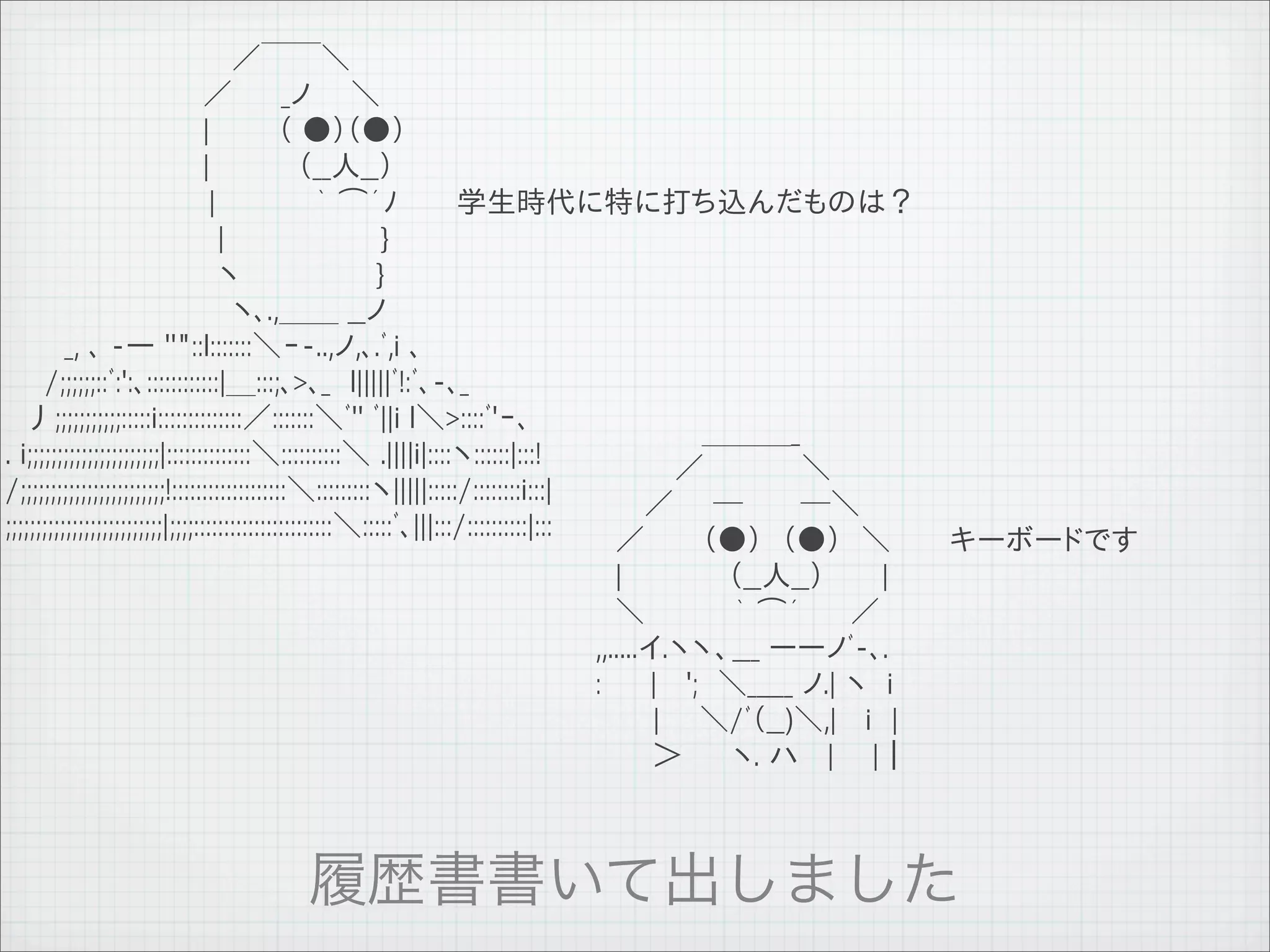 　　　　　　　　　　　 ／￣￣＼
　　　　　　　　　　／　　 _ノ　　＼
　　　　　　　　　　|　　　 （ ●）（●）
　　　　　　　　　　|　　　　 （__人__）　　
　 　 　 　 　　　　 |　　　　　｀ ⌒´ﾉ　　　学生時代に特に打ち込んだものは？
　 　 　 　 　 　　　 |　　　　　　 　 }
　 　 　 　 　　　 　 ヽ　　　　　 　 }
　　　　　　　　　　　 ヽ､.,＿＿ __ノ
　　　_, ､ -― ''"::l:::::::＼ｰ-..,ノ,､.ﾞ,i ､
　　/;;;;;;::ﾞ:':､::::::::::::|＿:::;､>､_　l|||||ﾞ!:ﾞ､-､_
　丿;;;;;;;;;;;:::::i::::::::::::::／:::::::＼ﾞ'' ﾞ||i l＼>::::ﾞ'ｰ､                      　　 　 　 ＿＿＿_
. i;;;;;;;;;;;;;;;;;;;;;;|::::::::::::::＼::::::::::＼ .||||i|::::ヽ::::::|:::!        　　　　／　　 　 　＼
/;;;;;;;;;;;;;;;;;;;;;;;;!:::::::::::::::::::＼:::::::::ヽ|||||:::::/::::::::i:::| 　　 ／　　─　 　 ─＼ 　　　　　
;;;;;;;;;;;;;;;;;;;;;;;;;;|;;;;:::::::::::::::::::::::＼:::::ﾞ､|||:::/::::::::::|::: 　／ 　　 （●）　（●）　＼ 　　 キーボードです
                                                         　|　 　　 　 （__人__）　 　 | 　　　
                                                         　＼　　　　 ｀ ⌒´　　 ／ 　　　　　
                                                         ,,.....イ.ヽヽ、___ ーーノﾞ-､.
                                                         :　 　| 　';　＼_____ ノ.| ヽ　i
                                                         　 　 |　　＼/ﾞ（__)＼,| 　i　|
                                                         　 　 ＞　　 ヽ. ハ　 | 　 |｜




11   9   26
 