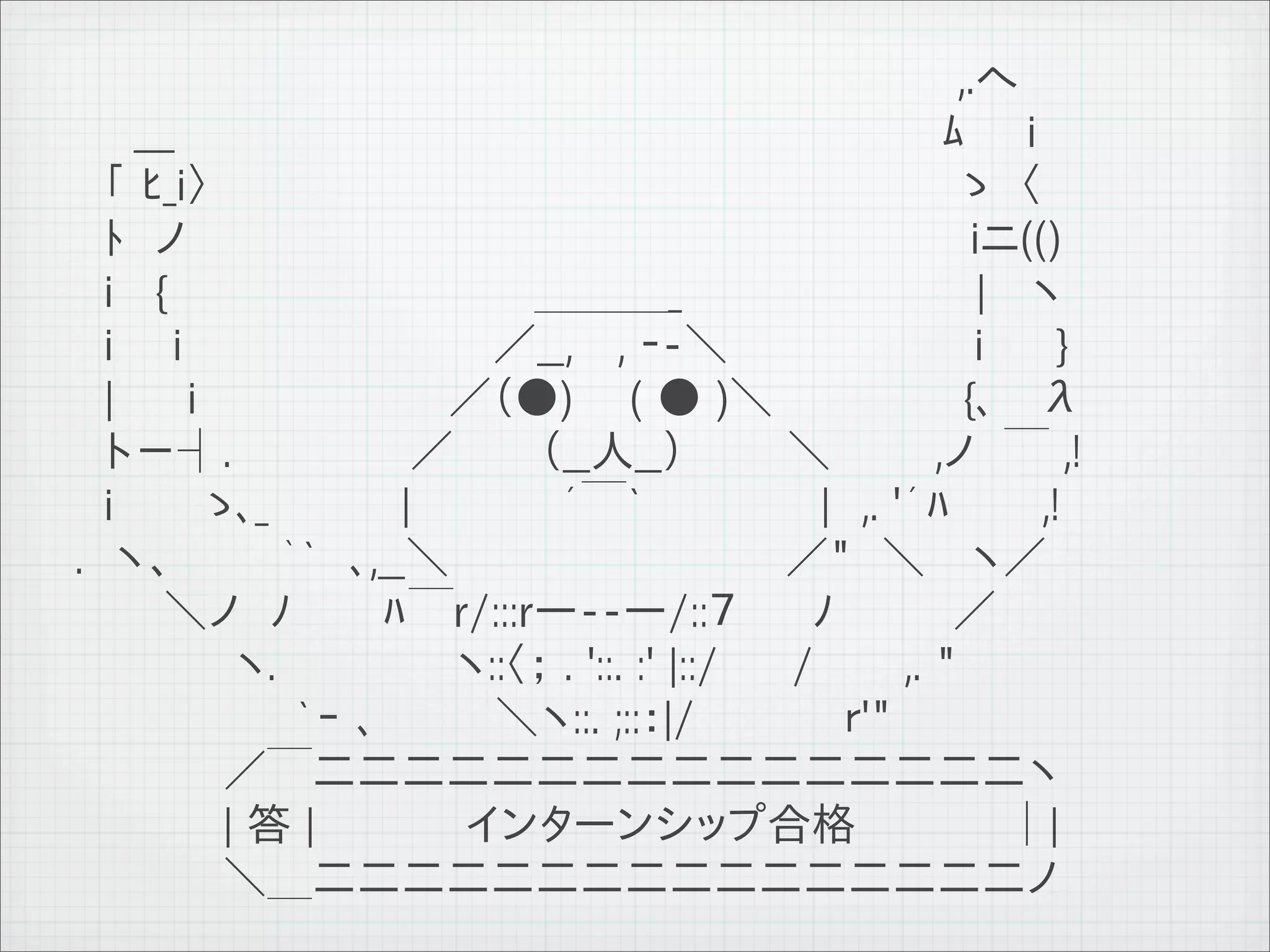 　 　 　 　　　　　　　 　 　　　　　　　　　　　　　　　　 ,.へ
          　　___ 　　　　　　　 　 　 　 　 　　　　　　　　　　　　ﾑ　　i
          　「 ﾋ_i〉　　　 　 　　　　　　 　 　　　　　　　　　　　　 ゝ　〈
          　ﾄ　ノ 　　　　　　　　　　　　　　　　　　　　　　　　　　iニ(()
          　i 　{ 　 　　　　　　　 　　　＿＿＿_ 　 　　　　　　　　| 　ヽ
          　i　　i　　　 　　　　　　　／__,　 , ‐-＼ 　 　 　 　 　　i 　　}
          　|　　 i　　　　　　 　　／（●) 　 ( ● )＼　　　　　　 {､　 λ
          　ト－┤.　　　　　　／ 　 　（__人__） 　　　＼　　　 ,ノ　￣ ,!
          　i　　　ゝ､_ 　　　　|　　　　　´￣` 　 　　　　|　,. '´ﾊ　　　,!
          .　ヽ、 　　　｀`　､,__＼ 　　 　 　　　　　 　 ／"　＼ 　ヽ／
          　　　＼ノ　ﾉ　　　ﾊ￣r/:::r―--―/::７　　 ﾉ　　　　／
          　 　　 　 ヽ.　　　　　　ヽ::〈； . '::. :' |::/　　 /　　　,. "
          　　　　　　　 `ｰ ､　　　　＼ヽ::. ;::：|/　　　　　ｒ'"
          　　　　　／￣二二二二二二二二二二二二二二二二ヽ
          　　　　　| 答 |　　　　　インターンシップ合格　　　　　│|
          　　　　　＼＿二二二二二二二二二二二二二二二二ノ
11   9   26
 