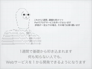 　　　　　　　　　　　 ／￣￣＼
 　　　　　　　　　　／　　 _ノ　　＼
 　　　　　　　　　　|　　　 （ ●）（●）
 　　　　　　　　　　|　　　　 （__人__）　　
 　 　 　 　 　　　　 |　　　　　｀ ⌒&acute;ﾉ　　　これから1週間、講義を受けつつ
 　 　 　 　 　 　　　 |　　　　　　 　 }                                            Perlでブログサービスを作ってもらいます
 　 　 　 　 　　　 　 ヽ　　　　　 　 }                                             評価が一定以下の場合、その場でお帰り願います
 　　　　　　　　　　　 ヽ､.,＿＿ __ノ
 　　　_, ､ -― ''"::l:::::::＼ｰ-..,ノ,､.ﾞ,i ､
 　　/;;;;;;::ﾞ:':､::::::::::::|＿:::;､>､_　l|||||ﾞ!:ﾞ､-､_
 　丿;;;;;;;;;;;:::::i::::::::::::::／:::::::＼ﾞ'' ﾞ||i l＼>::::ﾞ'ｰ､
 . i;;;;;;;;;;;;;;;;;;;;;;|::::::::::::::＼::::::::::＼ .||||i|::::ヽ::::::|:::!
 /;;;;;;;;;;;;;;;;;;;;;;;;!:::::::::::::::::::＼:::::::::ヽ|||||:::::/::::::::i:::|
 ;;;;;;;;;;;;;;;;;;;;;;;;;;|;;;;:::::::::::::::::::::::＼:::::ﾞ､|||:::/::::::::::|:::




11   9   26
 