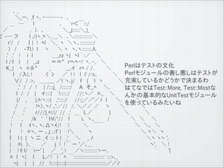　　　　 ､ _
　　　　　＼_ー､ _f ヽ, ‐───-　､
　　　 ＿　─｀　　l　 　 　 　 　 ､　　`ｒ＜￣:::/
　 ／ 　 　 　 　 ,　〉.　､　　 　 　 ＼__j:::::::＼_|_
&ang; -─ フ&acute;　　 l ./|ヽ_ﾍ＼＿_＼　､＼:::::::::::::::::＼
　　　r'/　/　　｜|　!　ﾍl　 ＼_｀ヽ　＼ヽ、::::::::::::/
　　　〉　/　　-７l.!　l　　ヽ　 　＼ ヽ　ヽ､ヽ:::::::::人
　 　.'　,'　 !　　i　l　　 　 　 ＿_,rz ヽ}　ヽl ｀::／　 ＼
　　 l /:l　 |　　|　 _,,z 　 　 ＝＝"　rへﾍｰ!&acute;ヽ, ‐, 　＼
　　 K__| 　ヽ　ﾊ彡"　　　 _　　　　 __,イ｀ rﾍ / /.　　 　＼                                    Perlはテストの文化
　　　　 l 　/入!､!　　 　 く 冫 　 ／　! !　 l　i' /っ､　 　 　 ＼ Perlモジュールの善し悪しはテストが
　　　　 &or;/　/ .>､　＿＿___ ／l&acute;ヽ､j/　 f　 {　｀l　ヽ　 　 　 ＼ 充実しているかどうかで決まるわ
　　　　　 ,'　/　/　!　　| /:::;j_　/:::::::/　　A　そ_,ﾍ 　 ＼.　　　　＼                         はてなではTest::More, Test::Mostな
　　 　 　 l　/　/　 |　 イ:::::|&acute; ｀!:::::::/　　//::ヽ／　ﾊ､_ 　＼　 　 　 ＼
                                                                              んかの基本的なUnitTestモジュール
　　　　　 |/ 　,　　 |,ﾊ:ヽ::::|　 ,'::::::/　　//:;;／／'／ﾉ　l 　　＼.　　　　＼
　　　　　/　　,　 　 !ﾍ〉､ヽ:! .,':／//　/. ＼／／ ／ 　 ヽ 　 　＼　 　 　 ＼                         を使っているみたいね
　 　 　 /　　,'　 　 ﾉ///}_ﾍ!.!/&acute;//　,'　＿ ｀l､／ 　 　 　 }　　 　 ＼　 　　　＼
 　 　 ,'　　 ,　　 /k　 '　' ﾄV/'//　 l　　　 i､｀ヽ、　 　　/　　　　　　＼　＼ 　 ＼
　　　 !　　 l　　ｲヽ、ヽ､△ヽｲ/!　　!　 　　 ＼ 　￣￣　　　　　　　　　＼　＼､　＼
　　　 l　 　 !　 ﾊヽ､ ー ､_j ..::l' |　　!＼　　　　ヽ　　　　　　　　　　 　 　　＼ ヽ＼　ヽ
　 　 ｜　 l |　{　ヽ 二 _イ :::: ﾄ | 　,' 　 ＼　　_ ﾉ　　　　　　 　 　 　 　 　 　 ＼ヽ ヽヽ ',
　 　　| 　 ﾊ|　〉､　　　／　　 j　!　!￣ ー '／､＿　　　　　　　　　　　　　　　　 ヽ', 　＼ !
　　　 | 　 ! l! l/　｀iー' | 　 ／ 　', !　 　／ヽ:::::::::::::ヽー､　　　　　　　　　　　　　 `　　　'|
　　　 ﾊ　l　ヽ| 　 l　　 L／!￣i￣ﾍ ￣:::::::::::::::::::::::::::::｀::::>､_
　 　 　 ヽ{　　| 　 |　 //　 !::::::|::::::|::::::::::::::::::::::::::::::::::::::／／ﾉ
 11   9   26
 