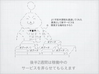 　　　　　　　　／￣＼
              　　　　　　　　|　　　 　|
              　　　 　　　　　＼＿／
              　　　　　　　　　　|
              　　　　　 　／ ￣ ￣　＼
              　　　　　／　　＼　／　　＼
              　　　 ／　　 ⌒　　　⌒ 　　＼　　　　　　よくぞ前半課程を通過してくれた
              　　　 |　　　　（__人__）　　 　　|　　　　　　褒美として新サービスを
              　　　 ＼　　　 ｀ ⌒&acute;　　　　／　　　☆　 開発する権利をやろう
              　　　　/ヽ､--ー､＿＿,-‐&acute;　＼─／
              　　 ／　> 　　ヽ▼●▼<＼　　||ｰ､.
              　 / ヽ､　　　＼ i　|｡|　|/　 ヽ　(ニ､｀ヽ.
              　.l　　　ヽ 　　　 l　|｡|　| ｒ-､y　｀ﾆ　 ﾉ ＼
              　l　　　　 |　　 　|ー─ | ￣ l 　　｀~ヽ＿ノ＿＿＿_
              　　　　／￣￣￣￣ヽ-'ヽ--'　　／　オプーナ　 ／|
              　　　.|￣￣￣￣￣￣|／|　　　 |￣￣￣￣￣￣|／| ＿＿＿＿＿＿
              ／￣オプーナ／|　￣|__」／_オプーナ　　／|￣|__,」＿＿_　　　　／|
              |￣￣￣￣￣|／オプーナ￣／￣￣￣￣|／ オプーナ ／|　　／　.|
              |￣￣￣￣￣|￣￣￣￣￣|／l￣￣￣￣|￣￣￣￣￣|／|　／
              |￣￣￣￣￣￣￣￣￣￣￣￣￣￣￣￣￣￣￣￣￣￣￣|




11   9   26
 