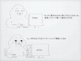 　　　　　 　　　＿＿＿_
         　　　　　　　／　　 　 　＼
         　　　　 　／　　─　 　 ─＼
         　　　　／ 　　 （ー） 　（ー） ＼
         　　　　|　 　　 　 （__人__）　 　 |　＿＿＿＿＿＿＿_
         　 　　 ＼　　 　　 ｀ ⌒&acute; 　 ,／　.| |　　　　　　　　　　|　せっかく夏休みなのに特にやることもないお
         　　　　ノ　　　　　　　　　　　＼　| |　　Twitter       |　 飯食ってコード書いて寝るだけだお
         　 ／&acute; 　 　　　　　　　　　　　 　 | |　　　　　　　　　　|
         　|　　　　ｌ 　 　 　 　 　 　　　　　| |　　　　　　　　　　|
         　ヽ　　　 -一ー_~､⌒)^),-､　　　| |_＿＿＿＿＿＿__|
         　　ヽ ＿＿＿＿,ノ&gamma;⌒ヽ)ニニ-￣　　　| |　　|


         　　　　　　　 ＿＿＿_
         　 　 　 　 ／　　　　　＼　　　　
         　　　　 ／　 　⌒　　⌒ ＼　　 ん、今年もはてなのインターンシップ募集してるお
         　　　／　 　 （●） 　（●） ＼　　 　　
         　 　 |　 　､"　ﾞ)（__人__）"　　）　　　 _＿＿＿＿＿＿＿＿＿_
         　　　＼　 　 　 ｡｀ ⌒ﾟ:j&acute;　,／　jﾞ~~| | |　　　　　　　　　　　　　|
         ＿＿／　　　　　　　　　　＼　 |_＿| | |　　　　　　　　　　　　　|
         | |　/　　 ,　 　 　 　 　 　 　 ＼ｎ||　 | |　　 はてな　　　　 |
         | | /　　 /　　　　　　　　　r.　 （ こ） | |　　　　　　　　　　　　　|
         | | |　⌒ ーnｎｎ 　 　 　 　|＼ (&sube;ｿ .|_|_＿＿＿＿_＿＿＿＿_|
         ￣ ＼＿_､("二）￣￣￣￣￣ｌ二二ｌ二二　 ＿|_|＿_|＿

11   9   26
 