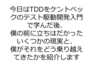 今日はTDDをケントベッ
クのテスト駆動開発入門
    で学んだ後、
僕の前に⽴ちはだかった
  いくつかの現実と、
僕がそれをどう乗り越え
 てきたかを紹介します
 