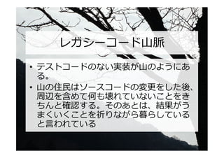 レガシーコード山脈
• テストコードのない実装が山のようにあ
  る。
• 山の住⺠はソースコードの変更をした後、
  周辺を含めて何も壊れていないことをき
  ちんと確認する。そのあとは、結果がう
  まくいくことを祈りながら暮らしている
  と言われている
 