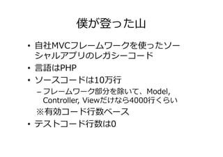 僕が登った山
• 自社MVCフレームワークを使ったソー
  シャルアプリのレガシーコード
• 言語はPHP
• ソースコードは10万⾏
 – フレームワーク部分を除いて、Model,
   Controller, Viewだけなら4000⾏くらい
  ※有効コード⾏数ベース
• テストコード⾏数は0
 