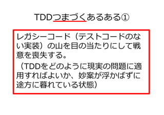TDDつまづくあるある①

レガシーコード（テストコードのな
い実装）の山を目の当たりにして戦
意を喪失する。
（TDDをどのように現実の問題に適
用すればよいか、妙案が浮かばずに
途方に暮れている状態）
 
