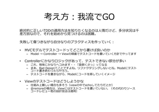 考え方：我流でGO
絶対的に正しいTDDの適用方法を知りたくなるのは人情だけど、多分状況は千
差万別なので、それを始めから⾒つけるのは困難。

失敗して傷つきながら自分なりのプラクティスを作っていく：

•   MVCモデルでテストコードってどこから書けば良いのか
    – Model → Controller → Viewの順番でテストコードを書いていく方針でやってます

•   Controllerにかなりロジックがあって、テストできない部分が多い
    – これ、地味にかなりヘコみます・・「面倒くさっ」ってなる
    – まあ、Bad Designてことですよね。リファクタリングしないとね。Modelにテスト
      コード書き終わったらやろう。
    – テストコードを書きながら、Modelにコードを移していくイメージ

•   Viewのテストコードはどうしようかな
    – 仕組み上難しい場合も多そう（viewの中でechoしてたりだとか）
    – @remoreの場合は、Viewにはテストコードを書いていない。（その代わりソース
      コードレビュー他の設計技法は適用）
 