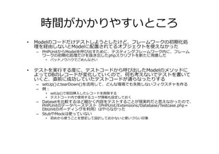 時間がかかりやすいところ
•   Modelのコードだけテストしようとしたけど、フレームワークの初期化処
    理を経由しないとModelに配置されてるオブジェクトを使えなかった
    – PHPUnitからModelを呼び出すために、テスティングフレームワーク内に、フレーム
      ワークの初期化処理だけを抜き出したphpスクリプトを新たに用意した
       •   バッドノウハウでごめんなさい


•   テストを実⾏する度に、テストコードから呼び出したModelのメソッドに
    よってDBのレコードが変化していくので、何も考えないでテストを書いて
    いくと、直前に成功していたテストコードが通らなったりする
    – setUp()とtearDown()を活用して、どんな環境でも失敗しないフィクスチャを作る
    – 例：
       •   setUp()で前回挿入したレコードを削除する
       •   テストコード内で使用するユーザ情報も設定しておく
    – Datasetを比較するほど細かく内容をテストすることが現実的だと思えなかったので、
      PHPUnitのデータベーステスト（PHPUnit/Extensions/Database/Testcase.php＝
      DbUnitのポーティングを利用）はやらなかった
    – StubやMockは使っていない
       •   初めから使うことを想定して設計しておかないと使いづらい印象
 