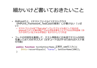 細かいけど書いておきたいこと

• PHPUnitだと、1テストファイルに1テストクラス
  （PHPUnit_Framework_TestCaseの継承）しか書けない（っぽ
  い）
  – テストファイルを”*Test.php”っていうファイル名にしておけば、
    phpunitコマンド実⾏時にフォルダ名を渡すことでフォルダ内全体（ネ
    ストされているフォルダ含む）をテストしてくれる

• コードの可読性を重視して、テスト関数名に日本語でテストの目的
  を書いておくのがオススメ（文字コードはUTF-8であればテスト実
  ⾏可能）
 