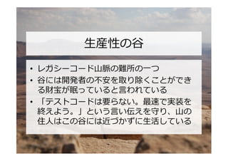 生産性の谷

• レガシーコード山脈の難所の一つ
• 谷には開発者の不安を取り除くことができ
  る財宝が眠っていると言われている
• 「テストコードは要らない。最速で実装を
  終えよう。」という言い伝えを守り、山の
  住人はこの谷には近づかずに生活している
 
