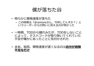 僕が落ちた谷
• 明らかに開発速度が落ちた
 – この時期は「@remoreさん、今何してんすか？」と
   いうリーダーからの問いに答えるのが怖かった

• 一時期、TDDから離れみたが、TDDをしないこと
  によって、テストコードが取り除いてくれていた
  不安が確かにあったことに気付かされた

• まあ、結局、開発速度が遅くなるのは自分が経験
  不⾜なだけ
 