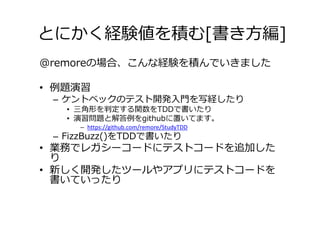 とにかく経験値を積む[書き方編]
@remoreの場合、こんな経験を積んでいきました

• 例題演習
 – ケントベックのテスト開発入門を写経したり
   • 三角形を判定する関数をTDDで書いたり
   • 演習問題と解答例をgithubに置いてます。
     – https://github.com/remore/StudyTDD
 – FizzBuzz()をTDDで書いたり
• 業務でレガシーコードにテストコードを追加した
  り
• 新しく開発したツールやアプリにテストコードを
  書いていったり
 