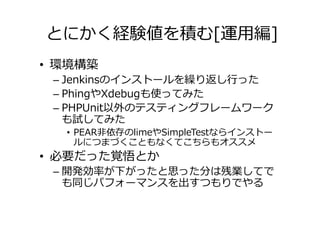 とにかく経験値を積む[運用編]
• 環境構築
 – Jenkinsのインストールを繰り返し⾏った
 – PhingやXdebugも使ってみた
 – PHPUnit以外のテスティングフレームワーク
   も試してみた
  • PEAR非依存のlimeやSimpleTestならインストー
    ルにつまづくこともなくてこちらもオススメ
• 必要だった覚悟とか
 – 開発効率が下がったと思った分は残業してで
   も同じパフォーマンスを出すつもりでやる
 