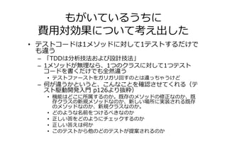 もがいているうちに
 費用対効果について考え出した
• テストコードは1メソッドに対して1テストするだけで
  も違う
 – 「TDDは分析技法および設計技法」
 – 1メソッドが無理なら、1つのクラスに対して1つテスト
   コードを書くだけでも全然違う
   • テストファーストをガリガリ回すのとは違っちゃうけど
 – 何が違うかというと、こんなことを確認させてくれる（テ
   スト駆動開発入門 p126より抜粋）
   • 機能はどこに所属するのか。既存のメソッドの修正なのか、既
     存クラスの新規メソッドなのか、新しい場所に実装される既存
     のメソッドなのか、新規クラスなのか。
   • どのような名前をつけるべきなのか
   • 正しい答をどのようにチェックするのか
   • 正しい答えは何か
   • このテストから他のどのテストが提案されるのか
 