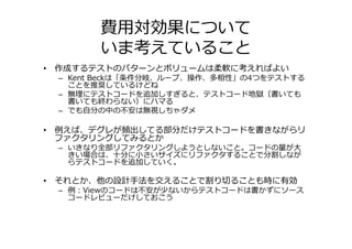 費用対効果について
       いま考えていること
• 作成するテストのパターンとボリュームは柔軟に考えればよい
 – Kent Beckは「条件分岐、ループ、操作、多相性」の4つをテストする
   ことを推奨しているけどね
 – 無理にテストコードを追加しすぎると、テストコード地獄（書いても
   書いても終わらない）にハマる
 – でも自分の中の不安は無視しちゃダメ

• 例えば、デグレが頻出してる部分だけテストコードを書きながらリ
  ファクタリングしてみるとか
 – いきなり全部リファクタリングしようとしないこと。コードの量が⼤
   きい場合は、十分に小さいサイズにリファクタすることで分割しなが
   らテストコードを追加していく。

• それとか、他の設計手法を交えることで割り切ることも時に有効
 – 例：Viewのコードは不安が少ないからテストコードは書かずにソース
   コードレビューだけしておこう
 