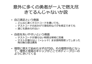 意外に多くの勇者が一人で燃え尽
  きてるんじゃないか説
• 自己満足という側面
 – どんなに速くテストコードを書いても、
 – テストコードのおかげで潜在的なバグを修正できても
 – 誰にも褒められない

• 自信を失いやすいという側面
 – テストコードが通らない時間は単純に苦痛
 – テストが通らない（＝レッド）まま数時間使ってしまった
   時の無⼒感は異常

• 理想に燃えて始めたはずのTDD。その理想が仇になっ
  て、理想と現実のギャップがここでボディーブローの
  ようにきいてくる
 