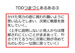 TDDつまづくあるある③

かけた努⼒の割に報われ難いように
思い込んでしまい、次第に戦意を喪
失していく。
（上手に説明しないと他人からは理
解されにくいことがままあって、や
さぐれてるうちに次第に熱が冷めて
元のレガシーな頭に戻っていく）
 