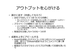 アウトプットを心がける
• 誰かに話す（共感してもらう）
 – 会社でTDDしててつまづいたら同僚に
   • そしてテストコードを追加したいと思ってくれるチームのリー
     ダーやメンバー、同僚、勉強会の皆さんに感謝を
 – プライベートの開発でつまづいたら勉強会で
   • というわけで、僕のここ数か月のつまづきをお話しさせても
     らって英気を養ってます。TDDBC in Tokyoの皆さんありがと
     うございます。
 – 勉強会を主催しちゃうのも一つの手

• 成果を上手にアピールする
 – Assertを追加したテストコードをリポジトリにcommitす
   る時、堂々と”25Assert追加”のようにコメントに書く事
   を習慣化する
 – 勉強会でLTさせてもらったりブログを書いて反響を頂いた
   り
 