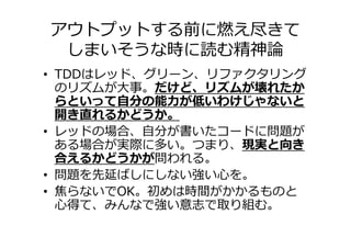 アウトプットする前に燃え尽きて
 しまいそうな時に読む精神論
• TDDはレッド、グリーン、リファクタリング
  のリズムが⼤事。だけど、リズムが壊れたか
  らといって自分の能⼒が低いわけじゃないと
  開き直れるかどうか。
• レッドの場合、自分が書いたコードに問題が
  ある場合が実際に多い。つまり、現実と向き
  合えるかどうかが問われる。
• 問題を先延ばしにしない強い心を。
• 焦らないでOK。初めは時間がかかるものと
  心得て、みんなで強い意志で取り組む。
 