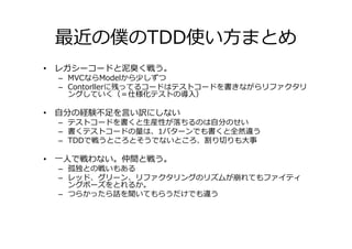 最近の僕のTDD使い方まとめ
• レガシーコードと泥臭く戦う。
 – MVCならModelから少しずつ
 – Contorllerに残ってるコードはテストコードを書きながらリファクタリ
   ングしていく（＝仕様化テストの導入）

• 自分の経験不足を言い訳にしない
 – テストコードを書くと生産性が落ちるのは自分のせい
 – 書くテストコードの量は、1パターンでも書くと全然違う
 – TDDで戦うところとそうでないところ、割り切りも⼤事

• 一人で戦わない。仲間と戦う。
 – 孤独との戦いもある
 – レッド、グリーン、リファクタリングのリズムが崩れてもファイティ
   ングポーズをとれるか。
 – つらかったら話を聞いてもらうだけでも違う
 