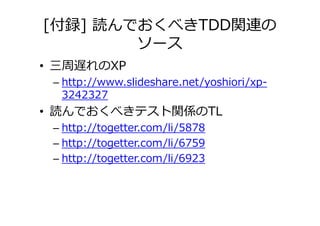 [付録] 読んでおくべきTDD関連の
        ソース
• 三周遅れのXP
 – http://www.slideshare.net/yoshiori/xp-
   3242327
• 読んでおくべきテスト関係のTL
 – http://togetter.com/li/5878
 – http://togetter.com/li/6759
 – http://togetter.com/li/6923
 